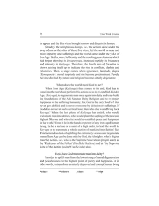78                                                              One Week Course


to appear and the five vices brought sorrow and disquiet in homes.
     Steadily, the unrighteous doings, i.e., the actions done under the
sway of one or the other of these five vices, led the world to more and
more impurity and sufferings and the world came under the yoke of
Iron Age. Strifes, wars, bellicosity and the resulting peacelessness which
had begun showing in Dwapuryuga, increased rapidly in frequency
and intensity in Kaliyuga. Therefore, the fourth arm of Swastika is
shown raising itself up to indicate the rise in conflicts, clashes and
calamities. Then, a stage comes when ignorance, lassitude, stupor
(Tamoguna)^^, moral turpitude and sin become predominant. People
become devilish by nature and religion becomes utterly degenerate.

                  When does the world need God to act?
     When Iron Age (Kaliyuga) thus comes to its end, God has to
come into the world and perform His actions so as to re-establish Golden
Age, (Satyuga), to regenerate man once again into deity and to re-build
the foundations of the Adi Sanatan Deity Religion and to re-impart
happiness to the suffering humanity; for, God is the only Soul left that
never gets defiled and is never overcome by delusion or sufferings. If
God does not act at such a critical hour, then who else would bring back
Satyuga? When the last phase of Kaliyuga has ended, who would
transmute men into deities, who would plant the sapling of the real and
highest Dharma and who else would re-establish peace and happiness
in the world? Does it lie in the hands or power of any Iron-aged human
being, be he a recluse or a saint of a high order, to lead the world to
Satyuga or to transmute a whole section of mankind into deities? No.
This tremendous task of uplifting the extremely vicious and degenerate
men of Iron Age can be done only by God, the Almighty, who is higher
than the deities, i.e., who is the Supreme Soul whom people adore as
the ‘Redeemer of the Fallen’ (Heeflele HeeJeve) and as ‘the Supreme
Lord of the deities (osJeeW keÀe osJe) also.

                  How does God transmute man into deity?
     In order to uplift man from the lowest rung of moral degeneration
and peacelessness to the highest point of purity and happiness, or in
other words, to transform an utterly depraved and corrupt human being

*meleesHe´Oeeve     **meleesmeeceev³e   jpeesHe´Oeeve
                                        ^               ^^leceesiegCe
 
