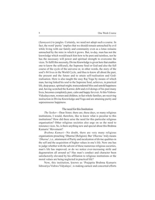8                                                         One Week Course


(Sannyasis) to jungles. Certainly, we need not adopt such a course. In
fact, the word ‘purity’ implies that we should remain untouched by evil
while living with our family and community even as a lotus remains
untouched by the mire in which it grows. But, to-day, man has not the
knowledge which would teach him how to be pure and taintless, nor he
has the necessary will power and spiritual strength to overcome the
vices. To fulfil this necessity, Divine Knowledge is given here that enables
one to know the self(soul), the Supreme Soul or God and also the full
course of the cycle of the universe or, in other words, the story of the
soul’s 84 lives in the World Cycle, and thus to know all about the past,
the present and the future and to attain self-realisation and God-
realisation. Here is also taught the easy Raj Yoga by means of which
man, having linked his soul to the Supreme Soul, achieves, in practical
life, deep peace, spiritual might, transcendental bliss and untold happiness
and, having scotched the Karmic debt and evil doings of his past many
lives, becomes completely pure, calm and happy for ever. At this Vishwa-
Vidyalaya men, women and children, in fact whole families, are receiving
instruction in Divine Knowledge and Yoga and are attaining purity and
supesensuous happiness.

                      The need for this Institution
      The Seeker—Dear Sister, there are, these days, so many religious
institutions, I would, therefore, like to know what is peculiar to this
institutions? How did there arise the need for this particular religious
organisation? Other religious societies also urge on us the need to
renounce vices. So, is there anything new and special about this Brahma
Kumaris’ Movement?
      Brahma Kumari—No doubt, there are very many religious
organisations preaching ‘Dharma’(Religion). But ‘Dharma’ truly means
‘Dharna’, i.e., attainment of Purity and inculcation of divine qualities in
the self and the acquisition of higher values in one’s life. Now one has
to judge whether with the advent of these numerous religious societies,
man’s life has improved; or do we notice ever-increasing strife and
degeneration all around us? Has man’s conduct and character been
satisfactorily elevated by his affiliation to religious institutions or the
moral values are being neglected in practical life?
      Now, this institution, known as ‘Prajapita Brahma Kumaris
Ishwariya Vishwa Vidyalaya’, is making earnest and concerted efforts
 