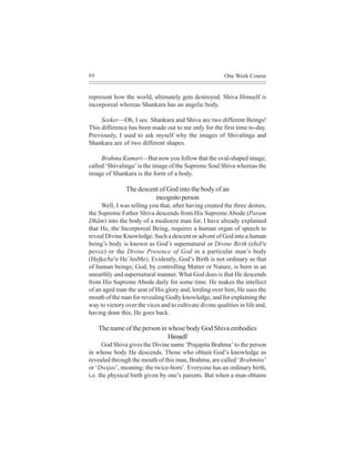 80                                                        One Week Course


represent how the world, ultimately gets destroyed. Shiva Himself is
incorporeal whereas Shankara has an angelic body.

     Seeker—Oh, I see. Shankara and Shiva are two different Beings!
This difference has been made out to me only for the first time to-day.
Previously, I used to ask myself why the images of Shivalinga and
Shankara are of two different shapes.

     Brahma Kumari—But now you follow that the oval-shaped image,
called ‘Shivalinga’ is the image of the Supreme Soul Shiva whereas the
image of Shankara is the form of a body.

               The descent of God into the body of an
                         incognito person
     Well, I was telling you that, after having created the three deities,
the Supreme Father Shiva descends from His Supreme Abode (Param
Dhãm) into the body of a mediocre man for, I have already explained
that He, the Incorporeal Being, requires a human organ of speech to
reveal Divine Knowledge. Such a descent or advent of God into a human
being’s body is known as God’s supernatural or Divine Birth (efoJ³e
pevce) or the Divine Presence of God in a particular man’s body
(HejkeÀe³e He´JesMe). Evidently, God’s Birth is not ordinary as that
of human beings; God, by controlling Matter or Nature, is born in an
unearthly and supernatural manner. What God does is that He descends
from His Supreme Abode daily for some time. He makes the intellect
of an aged man the seat of His glory and, lording over him, He uses the
mouth of the man for revealing Godly knowledge, and for explaining the
way to victory over the vices and to cultivate divine qualities in life and,
having done this, He goes back.

     The name of the person in whose body God Shiva embodies
                               Himself
      God Shiva gives the Divine name ‘Prajapita Brahma’ to the person
in whose body He descends. Those who obtain God’s knowledge as
revealed through the mouth of this man, Brahma, are called ‘Brahmins’
or ‘Dwijas’, meaning: the twice-born’. Everyone has an ordinary birth,
i.e. the physical birth given by one’s parents. But when a man obtains
 