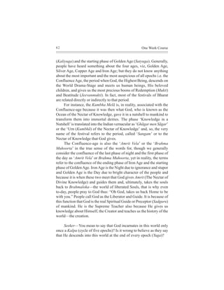 82                                                     One Week Course


(Kaliyuga) and the starting phase of Golden Age (Satyuga). Generally,
people have heard something about the four ages, viz, Golden Age,
Silver Age, Copper Age and Iron Age; but they do not know anything
about the most important and the most auspicious of all epochs i.e. the
Confluence Age, the period when God, the Highest Being, descends on
the World Drama-Stage and meets us human beings, His beloved
children, and gives us the most precious boons of Redemption (Mukti)
and Beatitude (Jeevanmukti). In fact, most of the festivals of Bharat
are related directly or indirectly to that period.
      For instance, the Kumbha Melã is, in reality, associated with the
Confluence-age because it was then what God, who is known as the
Ocean of the Nectar of Knowledge, gave it in a nutshell to mankind to
transform them into immortal deities. The phase ‘Knowledge in a
Nutshell’ is translated into the Indian vernacular as ‘Ghãgar men Sãgar’
or the ‘Urn (Kumbhã) of the Nectar of Knowledge’ and, so, the very
name of the festival refers to the period, called ‘Sangam’ or to the
Nectar of Knowledge that God gives.
      The Confluence-age is also the ‘Amrit Vela’ or the ‘Brahma
Muhoorta’ in the true sense of the words for, though we generally
consider the confluence of the last phase of night and the first phase of
the day as ‘Amrit Vela’ or Brahma Muhoorta, yet in reality, the terms
refer to the confluence of the ending phase of Iron Age and the starting
phase of Golden Age. Iron Age is the Night due to ignorance and stupor
and Golden Age is the Day due to bright character of the people and
because it is when these two meet that God gives Amrit (The Nectar of
Divine Knowledge) and guides them and, ultimately, takes the souls
back to Brahmaloka—the world of liberated Souls, that is why even
to-day, people pray to God thus: “Oh God, takes us back Home to be
with you.” People call God as the Liberator and Guide. It is because of
this function that God is the real Spiritual Guide or Preceptor (Sadguru)
of mankind. He is the Supreme Teacher also because He gives us
knowledge about Himself, the Creator and teaches us the history of the
world—the creation.

     Seeker—You mean to say that God incarnates in this world only
once a Kalpa (cycle of five epochs)? Is it wrong to believe as they say
that He descends into this world at the end of every epoch (Yuga)?
 