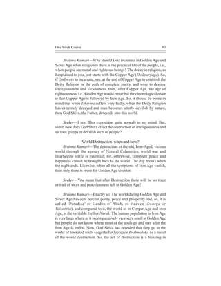 One Week Course                                                          83



      Brahma Kumari—Why should God incarnate in Golden Age and
Silver Age when religion is there in the practical life of the people, i.e.,
when people are moral and righteous beings? The decay in religion, as
I explained to you, just starts with the Copper Age (Dwãpuryuga). So,
if God were to incarnate, say, at the end of Copper Age to establish the
Deity Religion or the path of complete purity, and were to destroy
irreligiousness and viciousness, then, after Copper Age, the age of
righteousness, i.e., Golden Age would ensue but the chronological order
is that Copper Age is followed by Iron Age. So, it should be borne in
mind that when Dharma suffers very badly, when the Deity Religion
has extremely decayed and man becomes utterly devilish by nature,
then God Shiva, the Father, descends into this world.

      Seeker—I see. This exposition quite appeals to my mind. But,
sister, how does God Shiva effect the destruction of irreligiousness and
vicious groups or devilish sects of people?

                  World Destruction-when and how?
     Brahma Kumari—The destruction of the old, Iron-Aged, vicious
world through the agency of Natural Calamities, world war and
internecine strife is essential; for, otherwise, complete peace and
happiness cannot be brought back to the world. The day breaks when
the night ends. Likewise, when all the symptoms of Iron Age vanish,
then only there is room for Golden Age to enter.

      Seeker—You mean that after Destruction there will be no trace
or trail of vices and peacelessness left in Golden Age?

      Brahma Kumari—Exactly so. The world during Golden Age and
Silver Age has cent percent purity, peace and prosperity and, so, it is
called ‘Paradise’ or Garden of Allah, or Heaven (Swarga or
Vaikuntha), and compared to it, the world as in Copper Age and Iron
Age, is the veritable Hell or Narak. The human population in Iron Age
is very large where as it is comparatively very very small in Golden Age
but people do not know where most of the souls go and stay after the
Iron Age is ended. Now, God Shiva has revealed that they go to the
world of liberated souls (cegefkeÌleOeece) or Brahmaloka as a result
of the world destruction. So, the act of destruction is a blessing in
 