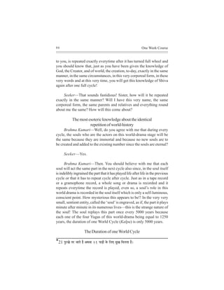 86                                                                            One Week Course


to you, is repeated exactly everytime after it has turned full wheel and
you should know that, just as you have been given the knowledge of
God, the Creator, and of world, the creation, to-day, exactly in the same
manner, in the same circumstances, in this very corporeal form, in these
very words and at this very time, you will get this knowledge of Shiva
again after one full cycle!

    Seeker—That sounds fastidious! Sister, how will it be repeated
exactly in the same manner? Will I have this very name, the same
corporeal form, the same parents and relatives and everything round
about me the same? How will this come about?

               The most esoteric knowledge about the identical
                         repetition of world-history
     Brahma Kumari—Well, do you agree with me that during every
cycle, the souls who are the actors on this world-drama stage will be
the same because they are immortal and because no new souls are to
be created and added to the existing number since the souls are eternal?

       Seeker—Yes.

      Brahma Kumari—Then. You should believe with me that each
soul will act the same part in the next cycle also since, in the soul itself
is indelibly ingrained the part that it has played life after life in the previous
cycle or that it has to repeat cycle after cycle. Just as in a tape record
or a gramophone record, a whole song or drama is recorded and it
repeats everytime the record is played, even so, a soul’s role in this
world drama is recorded in the soul itself which is only a self-luminous,
conscient point. How mysterious this appears to be!! In the very very
small, sentient entity, called the ‘soul’ is engraved, as if, the part it plays
minute after minute in its numerous lives—this is the strange nature of
the soul! The soul replays this part once every 5000 years because
each one of the four Yugas of this world-drama being equal to 1250
years, the duration of one World Cycle (Kalpa) is only 5000 years.

                           The Duration of one World Cycle

*21 HegjKes lej peeles nw DeLeJee 21 Heeæ[er kesÀ efueS megKe efceuelee nw~
 
