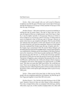 One Week Course                                                          87



     Seeker—But, sister, people who are well-versed in Shastras
(scriptures) say that the age of Dwãpuryuga is twice that of Kaliyuga
and that the duration of Tretãyuga is thrice and that of Satyuga is four
time the age of Kaliyuga.

      Brahma Kumari—But what is the basis or reason for doubling or
trebling the age of certain Yugas? The age of Yugas does not vary;
only the degree of Dharma or righteousness varies from Yuga to Yuga.
So, it can be rightly said that, in Dwapuryuga Dharma or Virtue is
twice as high as it is in Kaliyuga, and in Tretayuga, it is three times or
more as compared to that in Kaliyuga and, in Satyuga, Dharma or
purity is four times or, say, complete in all aspects. The Swastika (Fylfot)
also indicates that each epoch is of the same duration, for, the arms of
Swastika divide the cycle into four equal parts. Moreover, God-Father
Shiva has explained that Dwãpuryuga (the age of duality and rifts—
the Copper Age) commenced when the ancient Deity Religion got
dwindled and emaciated and the second religion, namely Islam Religion,
was established by Abraham and the descendants of the Deity Dynasty
took to the vitiated way of life (Jeece ceeie&) and that only 2500 years
have passed since then till now, i.e. till the end of Kaliyuga and that,
this period of 2500 years has been the period of sorrow and sufferings.
The period of happiness, peace and purity that preceded this was also
of 2500 years, and therefore, the world cycle (Kalpa) which comprises
of happiness and sorrow, both running over equal periods, is of 5000
years. This does not mean that 5000 years before, the world did not
exist. There was no deluge then. No. The world is eternal, it has been
existing since time without beginning and it will never totally vanish, but
the history of this world repeats again and again after a cycle of every
5000 years.

     Seeker—There seems to be some logic in what you say, but the
people who are competent authorities on scriptures, say that the age of
four Yugas put together is more than 400 crore years.

      Brahma Kumari—Yes, but they also take Kaliyuga to be of 1200
years’ duration. However, there are other things in their calculation.
First, they wrongly believe that, as compared with Kaliyuga, and the
other three yugas are, in their usually accepted order, two, three and
 