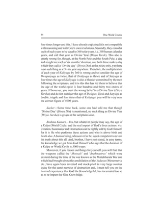 88                                                      One Week Course


four times longer and this. I have already explained it is not compatible
with reasoning and with God’s own revelations. Secondly, they consider
each of such years to be equal to 360 solar years. i.e. 360 human calendar
years, and call that year as Divine Year (Divya Varsh). This also is
utterly wrong for, though, at the North Pole and the South Pole, a day
and a night are each of six months’ duration, and both these make a day
which they call a ‘Divine day’ (Divya Din) at the poles only, yet there
is no such thing as a Divine year anywhere. Therefore, the multiplication
of each year of Kaliyuga by 360 is wrong and to consider the age of
Dwapuryuga as twice, that of Tretãyuga as thrice and of Satyuga as
four times the age of Kaliyuga is also a blunder committed by the men
following the scriptures, and it is this that has led them to believe that
the age of the world cycle is four hundred and thirty two crores of
years. If however, you omit the wrong belief in a Divine Year (Divya
Varsha) and do not consider the age of Dwãpur, Tretã and Satyuga as
double, tripple and four times that of Kaliyuga, you will be very near
the correct figure of 5000 years.

    Seeker—Some time back, some one had told me that though
‘Divine Day’ (Divya Din) is mentioned, no such thing as Divine Year
(Divya Varsha) is given in the scriptures also.

      Brahma Kumari—Yes, but whatever people may say, the age of
a Kalpa (World Cycle) and the real import of God’s three actions. viz.
Creation, Sustenance and Destruction can be rightly told by God Himself,
for it is He who performs these actions and who is above birth and
death also. A human being, whosoever he be, is not competent to reveal
the truth about this all. And, brother, I have just stated, in easy terms,
the knowledge we got from God Himself who says that the duration of
a Kalpa or World Cycle is 5000 years.
      Moreover, if you reason out things for yourself, you will find that
the weapons called the ‘Moosals’ and ‘Brahmastras’ which were
existent during the time of the war known as the Mahabharata War and
which had brought about the annihilation of the Yadavas (Westerners),
etc., have again been invented and stock-piled in very large number
today for the same purpose of destruction and, I must tell you on the
basis of experience that God the Knowledgeful, has incarnated too so
as to re-impart the Gita Knowledge.
 