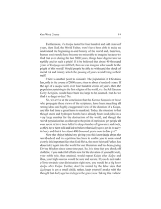 One Week Course                                                            89



      Furthermore, if a Kalpa lasted for four hundred and odd crores of
years, then God, the World Father, won’t have been able to make us
understand the beginning-to-end history of the world and, therefore,
human souls would have become too miserable to imagine because we
find that even during the last 5000 years, things have degenerated so
rapidly and to such a pitch! If it be believed that about 40 thousand
years of Kaliyuga are still left, then we can imagine what would be the
plight of this world! Would people be able to withstand the shock of
moral rot and misery which the passing of years would bring in their
trail?
      There is another point to consider. The population of Christians
has, only in the course of 2000 years, risen to about a hundred crores. If
the age of a Kalpa were over four hundred crores of years, then the
population pertaining to the first religion of the world, viz. the Adi Sanatan
Deity Religion, would have been too large to be counted. But do we
find it so large to-day? No.
      So, we arrive at the conclusion that the Karma Sanyasis or those
who propagate these views of the scriptures, have been preaching all
wrong ideas and highly exaggerated view of the duration of a Kalpa,
and this had done a great harm to mankind. Today, the situation is that
though atom and hydrogen bombs have already been stockpiled in a
very large number for the destruction of the world, and though the
world-population has swollen up to the point of explosion, yet people all
over seem to have been lulled to deep slumber of ignorance and sloth,
as they have been told and led to believe that Kaliyuga is yet in its early
infancy and that it has about 400 thousand years more to live yet!!
      Now the object behind my giving you this knowledge about the
world-wheel and its repetition has been to enable you to understand
clearly this important fact that God Shiva, the most beloved Father, has
descended again into the world for our liberation and has been giving
Divine Wisdom since some time past. So, it is time that you shook off
sloth for, if you make full efforts now for the elevation of yourself (soul),
your noble role, thus attained, would repeat Kalpa after Kalpa and
thus, your high success would be sure and secure. If you do not make
efforts towards your divinisation right now, you would be a big loser
Kalpa after Kalpa. Further, don’t be misled by the false view that
Kaliyuga is yet a small child; rather, keep yourself awake with the
thought that Kaliyuga has its legs in the grave now. Taking this realistic
 