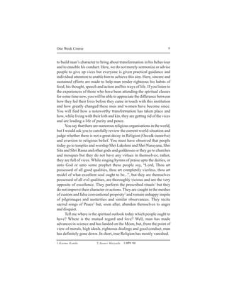 One Week Course                                                           9



to build man’s character to bring about transformation in his behaviour
and to ennoble his conduct. Here, we do not merely sermonize or advise
people to give up vices but everyone is given practical guidance and
individual attention to enable him to achieve this aim. Here, sincere and
sustained efforts are made to help man render righteous his habits of
food, his thought, speech and action and his ways of life. If you listen to
the experiences of those who have been attending the spiritual classes
for some time now, you will be able to appreciate the difference between
how they led their lives before they came in touch with this institution
and how greatly changed these men and women have become since.
You will find how a noteworthy transformation has taken place and
how, while living with their kith and kin, they are getting rid of the vices
and are leading a life of purity and peace.
      You say that there are numerous religious organisations in the world,
but I would ask you to carefully review the current world-situation and
judge whether there is not a great decay in Religion (Oece&-iueeefve)
and aversion to religious belief. You must have observed that people
today go to temples and worship Shri Lakshmi and Shri Narayana, Shri
Sita and Shri Rama and other gods and goddesses or they go to churches
and mosques but they do not have any virtues in themselves; rather,
they are full of vices. While singing hymns of praise upto the deities, or
unto God or unto some prophet these people say, “Lord, Thou art
possessed of all good qualities, thou art completely viceless, thou art
model of what excellent soul ought to be...”, but they are themselves
possessed of all evil qualities, are thoroughly vicious and are the very
opposite of excellence. They perform the prescribed rituals1 but they
do not improve their character or actions. They are caught in the meshes
of custom and false conventional propriety2 and remain unhappy inspite
of pilgrimages and austerities and similar observances. They recite
sacred songs of Peace3 but, soon after, abandon themselves to anger
and disquiet.
      Tell me where is the spiritual outlook today which people ought to
have? Where is the mutual regard and love? Well, man has made
advances in science and has landed on the Moon, but, from the point of
view of morals, high ideals, righteous dealings and good conduct, man
has definitely gone down. In short, true Religion has mostly vanished.

1.Karma Kanda             2.Aasuri Maryada   3.Meeefvle Hee"
 