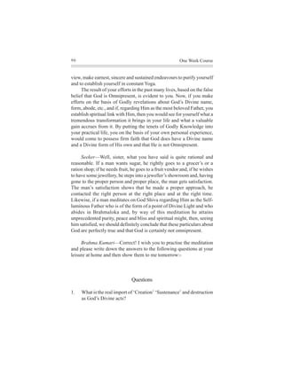 90                                                       One Week Course


view, make earnest, sincere and sustained endeavours to purify yourself
and to establish yourself in constant Yoga.
     The result of your efforts in the past many lives, based on the false
belief that God is Omnipresent, is evident to you. Now, if you make
efforts on the basis of Godly revelations about God’s Divine name,
form, abode, etc., and if, regarding Him as the most beloved Father, you
establish spiritual link with Him, then you would see for yourself what a
tremendous transformation it brings in your life and what a valuable
gain accrues from it. By putting the tenets of Godly Knowledge into
your practical life, you on the basis of your own personal experience,
would come to possess firm faith that God does have a Divine name
and a Divine form of His own and that He is not Omnipresent.

     Seeker—Well, sister, what you have said is quite rational and
reasonable. If a man wants sugar, he rightly goes to a grocer’s or a
ration shop; if he needs fruit, he goes to a fruit vendor and, if he wishes
to have some jewellery, he steps into a jeweller’s showroom and, having
gone to the proper person and proper place, the man gets satisfaction.
The man’s satisfaction shows that he made a proper approach, he
contacted the right person at the right place and at the right time.
Likewise, if a man meditates on God Shiva regarding Him as the Self-
luminous Father who is of the form of a point of Divine Light and who
abides in Brahmaloka and, by way of this meditation he attains
unprecedented purity, peace and bliss and spiritual might, then, seeing
him satisfied, we should definitely conclude that these particulars about
God are perfectly true and that God is certainly not omnipresent.

     Brahma Kumari—Correct! I wish you to practise the meditation
and please write down the answers to the following questions at your
leisure at home and then show them to me tomorrow:-



                               Questions

1.   What is the real import of ‘Creation’ ‘Sustenance’ and destruction
     as God’s Divine acts?
 