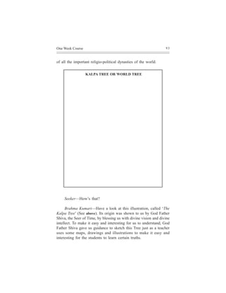 One Week Course                                                   93



of all the important religio-political dynasties of the world.


                  KALPA TREE OR WORLD TREE




    Seeker—How’s that?

      Brahma Kumari—Have a look at this illustration, called ‘The
Kalpa Tree’ (See above). Its origin was shown to us by God Father
Shiva, the Seer of Time, by blessing us with divine vision and divine
intellect. To make it easy and interesting for us to understand, God
Father Shiva gave us guidance to sketch this Tree just as a teacher
uses some maps, drawings and illustrations to make it easy and
interesting for the students to learn certain truths.
 