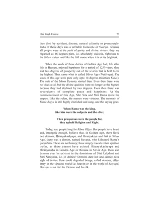 One Week Course                                                      95



they died by accident, disease, natural calamity or prematurely.
India of those days was a veritable Vaikuntha or Swarga. Because
all people were at the peak of purity and divine virtues, they are
regarded as 16 degrees pure, i.e. absolutely viceless, righteous to
the fullest extent and like the full moon when it is at its brightest.

      When the souls of these deities of Golden Age had, life after
life in Heaven, enjoyed happiness for a period of 1250 years, they
lost two degrees of prosperity out of the sixteen that is held to be
the highest. Then came what is called Silver Age (Tretãyuga). The
souls of this age were pure only upto 14 degrees (fourteen Kalãs).
The rule of the Moon Dynasty started then. Even then there were
no vices at all but the divine qualities were no longer at the highest
because they had declined by two degrees. Even then there was
sovereignty of complete peace and happiness. At the
commencement of this Age, Shri Sita and Shri Rama ruled the
empire. Like the rulers, the masses were virtuous. The memory of
Rama Rajya is still highly cherished and sung, and the saying goes:

                     When Rama was the king,
              like him were the subjects and the elite;

               Then prosperous were the people for,
                 they upheld Religion and Right.

     Today, too, people long for Rãma Rãjya. But people have heard
and, strangely enough, believe that, in Golden Age, there lived
two demons, Hiranyakashyapa, and Hiranyaksya and that in Silver
Age, there was a demon, named Ravana, who kidnaped Rama’s
queen Sita. These are not history; these simply reveal certain spiritual
truths, as there cannot have existed Hiranyakashyapa and
Hiranyaksha in Golden Age or Ravana in Silver Age. How can
demons ever be existent in the dominions of Shri Lakshmi and
Shri Narayana, i.e. of deities? Demons dare not and cannot have
sight of deities. How could degraded beings, called demons, effect
entry in the virtuous world i.e. heaven or in the world of Satyuga?
Heaven is not for the Demon and his ilk.
 
