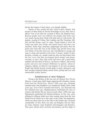 One Week Course                                                    97



having thus begun to harm them, even though slightly.
     Inspite of this, people did have faith in their religion. But
because of there being no Divine Knowledge (Gyan), they took to
Bhakti. First of all came the worship of Shiva, the Supreme Soul.
Because people were very affluent, the temples they built were
very grand, having been inlaid with gold and set with jewels. By
degrees, worship of Vishnu, Shri Lakshmi and Shri Narayana, Shri
Sita and Shri Rama, came in vogue. People began to write the
Vedas and other holy books and spend money and time over
sacrifices, Hatha Yoga, austerities, pilgrimages and rituals. Now the
purity and virtue that were in the Golden Age and the Silver Age
were things of the past and were only remembered in sayings and
sung in songs and narrated in the form of stories. Inspite of their
devotion, worship, etc., people could not only not find release from
the five vices, but they got bogged down deeper and deeper
everyday in vices. They went lower and lower, and a good many
separate cults like those of Shaivas, Vaishnavas, Shãktas, and several
panths and sects were formed. Difference in opinion, schism in
religions, debates on Shãstrãs and disputes of all sorts increased.
People had already become second grade in purity (Rajoguni), and
their worship continued taking various forms, getting laid over with
innumerable earthly desires.

              Establishment of other Religions
      Owing to the decline of this one real Adi Sanãtan Devi Devatã
Dharma, a good many faiths began appearing like branches coming
forth from the World-Tree. About 2,500 years ago, Abraham
founded Islam, then Buddhism was founded by Budha, about 2,000
years ago, Jesus Christ founded Christianity, one thousand and
five hundred years ago, Shankaracharya established the class of
recluses and hermits (Karma Sanyasis) and, about 1,400 years ago,
Mohammed established the Muslim Religion. In this way, souls
affiliated to different faiths have been coming down from the Soul
World (Param Dhãm) on to this stage of the world. The population,
which was about nine lacs at the start of the Golden Age, increased
considerably. At first, there was only one Religion, but now there
are many religions, many kingdoms and languages and dynasties.
Thus grew mutual strife, divisions and disunity and this shape of
 