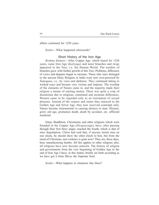 98                                                   One Week Course


affairs continued for 1250 years.

     Seeker—What happened afterwards?

                Short History of the Iron Age
     Brahma Kumari—After Copper Age, which lasted for 1250
years, came Iron Age (Kaliyuga) and more branches and twigs
appeared in the Tree, i.e. the Human World. The number of
branches grew with further growth of this Tree. Problems, difference
of views and disputes began to increase. Those who once belonged
to the ancient Deity Religion in India were now over-powered by
Tamoguna, i.e., by vices and darkness. They continued taking to
wicked ways and became very vicious and impious. The worship
of the elements of Nature came in, and the majority made their
religion a means of earning money. There was quite a crop of
dissensions due to religious, communal and sectarian differences.
Women came to be regarded only as an instrument of sexual
pleasure. Instead of the respect and status they enjoyed in the
Golden Age and Silver Age, they now received contempt only.
Nature became instrumental in causing distress to man. Disease,
grief, old age, premature death, death by accident, etc. afflicted
mankind.

     Islam, Buddhism, Christianity and other religions which were
founded in the Copper Age (Dwapuryuga), have, after passing
through their first three stages, reached the fourth, which is that of
utter degradation. Christ had said that, if anyone struck man on
one cheek, he should show the other cheek to him, but from the
mind of Christians, non-violence is gone now? They are, these days,
busy manufacturing bombs. All this applies to other religions also;
all religions have now become outworn. The history of religion
and governments from the very beginning of Golden Age to the
end of Iron Age I have, in this matter, briefly set forth according as
we have got it from Shiva, the Supreme Soul.

     Seeker—What happens in situations like these?
 