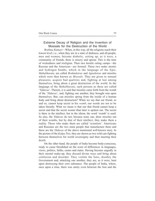 One Week Course                                                       99



    Extreme Decay of Religion and the Invention of
       Moosals for the Destruction of the World
     Brahma Kumari—When, in this way, all the religions reach their
lowest level, i.e., when they are in a state of darkness, and all people,
men and women, become diabolic, setting up, as it were, a
community of friends, there is misery and uproar. This is the time
of wickedness and irreligion. Then two hostile ruling camps—the
Russian and the American—are formed. These two make atomic
and hydrogen bombs, which in the language of the Epic,
Mahabharata, are called Brahmãstras and Agneãstras and missiles
which were then known as Moosals. They are given to sensual
pleasures, acquire bad qualities and, fighting at last among
themselves, bring about a great destruction of the world. In the
language of the Mahabharata, such persons as these are called
‘Yãdavas’. Therein, it is said that missiles came forth from the womb
of the ‘Yãdavas’, and, fighting one another, they brought ruin upon
themselves. But, can missiles spring from the inside of a human
body and bring about destruction? When we say that our friend, so
and so, cannot keep secret in his womb, our words are not to be
taken literally. What we mean is that our that friend cannot keep a
secret and that the secret sooner than later is spoken out. The secret
is there in the intellect, but in the idiom, the word ‘womb’ is used.
So also, the Yãdavas do not, because none can, draw missiles out
of their wombs, but by dint of their intellect, they make them a
reality. Those who make them are called ‘scientists’. Americans
and Russians are the two main people that manufacture them and
these are the Yãdavas of the above mentioned well-known story. In
the picture of the Kalpa Tree, they are shown as two wild cats fighting
between themselves for world sovereignty and then meeting their
death.
     On the other hand, the people of India become body-conscious,
ready to cause bloodshed on the score of differences in languages,
views, politics, faiths, castes and states. Having become ungodly in
their mental make-up, they discard divine ways and bring about
confusion and disorder. They violate the laws, disobey the
Government and, attacking one another, they are, as it were, bent
upon destroying their own substance. The people of India, where,
once upon a time, there was amity even between the lion and the
 