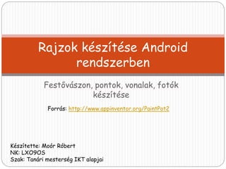 Rajzok készítése Android 
rendszerben 
Festővászon, pontok, vonalak, fotók 
készítése 
Forrás: http://www.appinventor.org/PaintPot2 
Készítette: Moór Róbert 
NK: LXO9OS 
Szak: Tanári mesterség IKT alapjai 
 