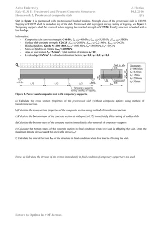 Aalto University J. Hanka
Rak-43.3111 Prestressed and Precast Concrete Structures 10.1.2016
Homework 5, Prestressed composite slab 1(1)
Return to Optima in PDF-format.
Slab in figure 1 is prestressed with pre-tensioned bonded tendons. Strenght class of the prestressed slab is C40/50.
Topping of C20/25 shall be casted on top of the slab. Prestressed slab is propped during casting of topping, see figure 1.
Temporary supports shall be removed when topping has reached strength of C25/30. Finally structure is loaded with a
live load qk.
Information:
- Composite slab concrete strength: C40/50 ; fck_C40=40MPa ; fctm_C40=3,51MPa ; Ecm_C40=35GPa
- Surface slab concrete strength: C20/25 ; fck_C20=20MPa ; fctm_C20=2,21MPa ; Ecm_C20=30GPa
- Bonded tendons. Grade St1600/1860, fp0,1k=1600 MPa, fpu=1860MPa, Ep=195GPa
- Stress of tendons at release σmax=1200MPa
- Area of one tendon Ap1=52mm2
. Total number of tendons np=10
- Liveload qk=5 kN/m2
. Liveload combination factors; ψ0=1,0; ψ1=1,0; ψ2=1,0
Figure 1. Prestressed composite slab with temporary supports.
a) Calculate the cross section properties of the prestressed slab (without composite action) using method of
transformed section.
b) Calculate the cross section properties of the composite section using method of transformed section.
c) Calculate the bottom stress of the concrete section at midspan (x=L/2) immediately after casting of surface slab
d) Calculate the bottom stress of the concrete section immediately after removal of temporary supports
e) Calculate the bottom stress of the concrete section in final condition when live load is effecting the slab. Does the
maximum tensile stress exceed the allowable stress fctm?
f) Calculate the total deflection Δtot of the structure in final condition when live load is effecting the slab.
Extra: e) Calculate the stresses of the section immediately in final condition if temporary support are not used.
Geometry:
L=9000mm
bw=1200m
h1=150m
h2=200mm
ep=50mm
 
