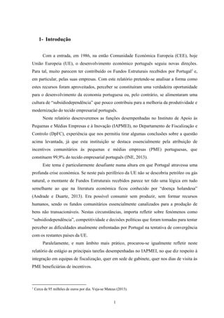 1
1- Introdução
Com a entrada, em 1986, na então Comunidade Económica Europeia (CEE), hoje
União Europeia (UE), o desenvolvimento económico português seguiu novas direções.
Para tal, muito parecem ter contribuído os Fundos Estruturais recebidos por Portugal1
e,
em particular, pelas suas empresas. Com este relatório pretende-se analisar a forma como
estes recursos foram aproveitados, perceber se constituíram uma verdadeira oportunidade
para o desenvolvimento da economia portuguesa ou, pelo contrário, se alimentaram uma
cultura de “subsídiodependência” que pouco contribuiu para a melhoria da produtividade e
modernização do tecido empresarial português.
Neste relatório descreveremos as funções desempenhadas no Instituto de Apoio às
Pequenas e Médias Empresas e à Inovação (IAPMEI), no Departamento de Fiscalização e
Controlo (DpFC), experiência que nos permitiu tirar algumas conclusões sobre a questão
acima levantada, já que esta instituição se destaca essencialmente pela atribuição de
incentivos comunitários às pequenas e médias empresas (PME) portuguesas, que
constituem 99,9% do tecido empresarial português (INE, 2013).
Este tema é particularmente desafiante numa altura em que Portugal atravessa uma
profunda crise económica. Se neste país periférico da UE não se descobriu petróleo ou gás
natural, o montante de Fundos Estruturais recebidos parece ter tido uma lógica em tudo
semelhante ao que na literatura económica ficou conhecido por “doença holandesa”
(Andrade e Duarte, 2013). Era possível consumir sem produzir, sem formar recursos
humanos, sendo os fundos comunitários essencialmente canalizados para a produção de
bens não transacionáveis. Nestas circunstâncias, importa refletir sobre fenómenos como
“subsidiodependência”, competitividade e decisões políticas que foram tomadas para tentar
perceber as dificuldades atualmente enfrentadas por Portugal na tentativa de convergência
com os restantes países da UE.
Paralelamente, e num âmbito mais prático, procurou-se igualmente refletir neste
relatório de estágio as principais tarefas desempenhadas no IAPMEI, no que diz respeito à
integração em equipas de fiscalização, quer em sede de gabinete, quer nos dias de visita às
PME beneficiárias de incentivos.
1
Cerca de 95 milhões de euros por dia. Veja-se Mateus (2013).
 