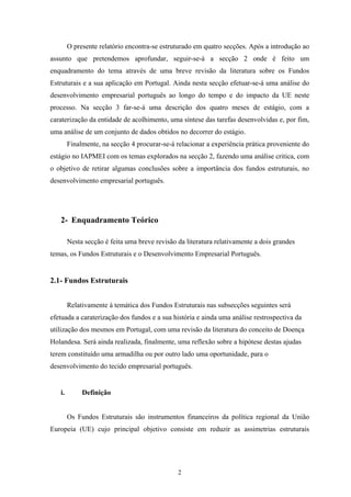 2
O presente relatório encontra-se estruturado em quatro secções. Após a introdução ao
assunto que pretendemos aprofundar, seguir-se-á a secção 2 onde é feito um
enquadramento do tema através de uma breve revisão da literatura sobre os Fundos
Estruturais e a sua aplicação em Portugal. Ainda nesta secção efetuar-se-á uma análise do
desenvolvimento empresarial português ao longo do tempo e do impacto da UE neste
processo. Na secção 3 far-se-á uma descrição dos quatro meses de estágio, com a
caraterização da entidade de acolhimento, uma síntese das tarefas desenvolvidas e, por fim,
uma análise de um conjunto de dados obtidos no decorrer do estágio.
Finalmente, na secção 4 procurar-se-á relacionar a experiência prática proveniente do
estágio no IAPMEI com os temas explorados na secção 2, fazendo uma análise critica, com
o objetivo de retirar algumas conclusões sobre a importância dos fundos estruturais, no
desenvolvimento empresarial português.
2- Enquadramento Teórico
Nesta secção é feita uma breve revisão da literatura relativamente a dois grandes
temas, os Fundos Estruturais e o Desenvolvimento Empresarial Português.
2.1- Fundos Estruturais
Relativamente à temática dos Fundos Estruturais nas subsecções seguintes será
efetuada a caraterização dos fundos e a sua história e ainda uma análise restrospectiva da
utilização dos mesmos em Portugal, com uma revisão da literatura do conceito de Doença
Holandesa. Será ainda realizada, finalmente, uma reflexão sobre a hipótese destas ajudas
terem constituído uma armadilha ou por outro lado uma oportunidade, para o
desenvolvimento do tecido empresarial português.
i. Definição
Os Fundos Estruturais são instrumentos financeiros da política regional da União
Europeia (UE) cujo principal objetivo consiste em reduzir as assimetrias estruturais
 