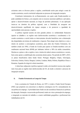 3
existentes entre os diversos países e regiões, contribuindo assim para atingir a meta de
coesão económica, social e territorial subjacente ao processo de integração europeia.
Constituem instrumentos de co-financiamento, aos quais cada Estado-membro se
pode candidatar de forma a, em conjunto com os recursos nacionais (públicos e privados),
apoiar o desenvolvimento nacional, ao longo de períodos plurianuais. A sua aplicação
insere-se no domínio da política regional, com a finalidade de assegurar um
desenvolvimento equilibrado do espaço europeu e de promover a igualdade de
oportunidades entre pessoas e regiões.
A política regional assenta em dois grandes pilares: i)- solidariedade financeira
(apoiar os cidadãos e as regiões mais desfavorecidas económica e socialmente) e ii)-
coesão económica e social (todos os intervenientes deverão beneficiar com a diminuição
das disparidades em termos de rendimento e riqueza). Para atingir estes objetivos e com o
intuito de acelerar a convergência económica, para além dos Fundos Estruturais, foi
também criado em 1994, o Fundo de Coesão para apoiar os Estados-membros com um
rendimento nacional bruto (RNB) por habitante inferior a 90% da média comunitária.
Destina-se a países e não a regiões e tem o intuito de reduzir atrasos económicos e sociais,
bem como apoiar a estabilização das economias destes países. No período de 2007 a 2013,
os países beneficiários deste fundo foram: Portugal, Bulgária, Chipre, Eslováquia,
Eslovénia, Estónia, Grécia, Hungria, Letónia, Lituânia, Malta, Polónia, República Checa e
Roménia. Espanha foi elegível a título transitório.
A ideia base subjacente à política regional é então a de transferir recursos das regiões
mais ricas para as regiões mais desfavorecidas da UE, de modo a cimentar o processo de
integração europeia.
ii. Fundos Estruturais ao Longo do Tempo
Com a assinatura do Tratado de Roma, em 1957, é criado o Fundo Social Europeu
(FSE) cujo propósito era concretizar os objetivos estratégicos da UE, nomeadamente da
sua política de emprego. A prioridade deste fundo era dar assistência financeira às políticas
de educação, formação e reconversão profissional, tendo em vista a promoção do emprego,
a integração no mercado de trabalho e a maior mobilidade geográfica e profissional dos
trabalhadores da UE.
 