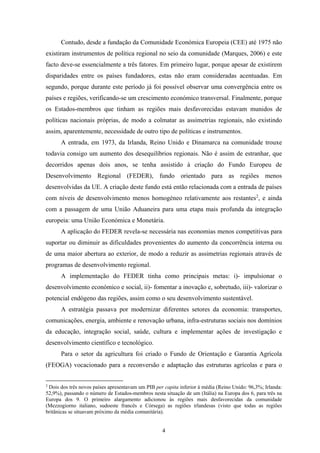 4
Contudo, desde a fundação da Comunidade Económica Europeia (CEE) até 1975 não
existiram instrumentos de política regional no seio da comunidade (Marques, 2006) e este
facto deve-se essencialmente a três fatores. Em primeiro lugar, porque apesar de existirem
disparidades entre os países fundadores, estas não eram consideradas acentuadas. Em
segundo, porque durante este período já foi possível observar uma convergência entre os
países e regiões, verificando-se um crescimento económico transversal. Finalmente, porque
os Estados-membros que tinham as regiões mais desfavorecidas estavam munidos de
políticas nacionais próprias, de modo a colmatar as assimetrias regionais, não existindo
assim, aparentemente, necessidade de outro tipo de políticas e instrumentos.
A entrada, em 1973, da Irlanda, Reino Unido e Dinamarca na comunidade trouxe
todavia consigo um aumento dos desequilíbrios regionais. Não é assim de estranhar, que
decorridos apenas dois anos, se tenha assistido à criação do Fundo Europeu de
Desenvolvimento Regional (FEDER), fundo orientado para as regiões menos
desenvolvidas da UE. A criação deste fundo está então relacionada com a entrada de países
com níveis de desenvolvimento menos homogéneo relativamente aos restantes2
, e ainda
com a passagem de uma União Aduaneira para uma etapa mais profunda da integração
europeia: uma União Económica e Monetária.
A aplicação do FEDER revela-se necessária nas economias menos competitivas para
suportar ou diminuir as dificuldades provenientes do aumento da concorrência interna ou
de uma maior abertura ao exterior, de modo a reduzir as assimetrias regionais através de
programas de desenvolvimento regional.
A implementação do FEDER tinha como principais metas: i)- impulsionar o
desenvolvimento económico e social, ii)- fomentar a inovação e, sobretudo, iii)- valorizar o
potencial endógeno das regiões, assim como o seu desenvolvimento sustentável.
A estratégia passava por modernizar diferentes setores da economia: transportes,
comunicações, energia, ambiente e renovação urbana, infra-estruturas sociais nos domínios
da educação, integração social, saúde, cultura e implementar ações de investigação e
desenvolvimento científico e tecnológico.
Para o setor da agricultura foi criado o Fundo de Orientação e Garantia Agrícola
(FEOGA) vocacionado para a reconversão e adaptação das estruturas agrícolas e para o
2
Dois dos três novos países apresentavam um PIB per capita inferior à média (Reino Unido: 96,3%; Irlanda:
52,9%), passando o número de Estados-membros nesta situação de um (Itália) na Europa dos 6, para três na
Europa dos 9. O primeiro alargamento adicionou às regiões mais desfavorecidas da comunidade
(Mezzogiorno italiano, sudoeste francês e Córsega) as regiões irlandesas (visto que todas as regiões
britânicas se situavam próximo da média comunitária).
 