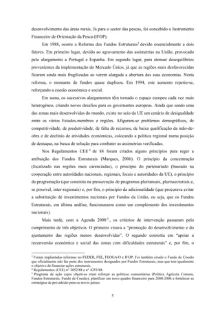 5
desenvolvimento das áreas rurais. Já para o sector das pescas, foi concebido o Instrumento
Financeiro de Orientação da Pesca (IFOP).
Em 1988, ocorre a Reforma dos Fundos Estruturais3
devido essencialmente a dois
fatores. Em primeiro lugar, devido ao agravamento das assimetrias na União, provocado
pelo alargamento a Portugal e Espanha. Em segundo lugar, para atenuar desequilíbrios
provenientes da implementação do Mercado Único, já que as regiões mais desfavorecidas
ficaram ainda mais fragilizadas ao verem alargada a abertura das suas economias. Nesta
reforma, o montante de fundos quase duplicou. Em 1994, este aumento repetiu-se,
reforçando a coesão económica e social.
Em suma, os sucessivos alargamentos têm tornado o espaço europeu cada vez mais
heterogéneo, criando novos desafios para os governantes europeus. Ainda que sendo uma
das zonas mais desenvolvidas do mundo, existe no seio da UE um cenário de desigualdade
entre os vários Estados-membros e regiões. Afiguram-se problemas demográficos, de
competitividade, de produtividade, de falta de recursos, de baixa qualificação da mão-de-
obra e de declínio de atividades económicas, colocando a política regional numa posição
de destaque, na busca de solução para combater as assimetrias verificadas.
Nos Regulamentos CEE 4
de 88 foram criados alguns princípios para reger a
atribuição dos Fundos Estruturais (Marques, 2006). O princípio da concentração
(focalizado nas regiões mais carenciadas), o princípio do partenariado (baseado na
cooperação entre autoridades nacionais, regionais, locais e autoridades da UE), o princípio
da programação (que consistia na prossecução de programas plurianuais, plurissectoriais e,
se possível, inter-regionais) e, por fim, o princípio da adicionalidade (que procurava evitar
a substituição de investimentos nacionais por Fundos da União, ou seja, que os Fundos
Estruturais, em última análise, funcionassem como um complemento dos investimentos
nacionais).
Mais tarde, com a Agenda 2000 5
, os critérios de intervenção passaram pelo
cumprimento de três objetivos. O primeiro visava a “promoção do desenvolvimento e do
ajustamento das regiões menos desenvolvidas”. O segundo consistia em “apoiar a
reconversão económica e social das zonas com dificuldades estruturais” e, por fim, o
3
Foram implantadas reformas no FEDER, FSE, FEOGA/O e IFOP. Foi também criado o Fundo de Coesão
que oficialmente não faz parte dos instrumentos designados por Fundos Estruturais, mas que tem igualmente
o objetivo de financiar ações estruturais.
4
Regulamentos (CEE) n° 2052/88 e n° 4253/88.
5
Programa de ação cujos objetivos eram reforçar as políticas comunitárias (Política Agrícola Comum,
Fundos Estruturais, Fundo de Coesão), planificar um novo quadro financeiro para 2000-2006 e fortalecer as
estratégias de pré-adesão para os novos países.
 