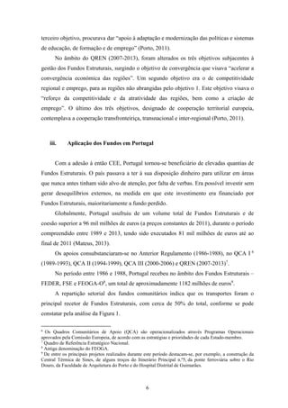 6
terceiro objetivo, procurava dar “apoio à adaptação e modernização das políticas e sistemas
de educação, de formação e de emprego” (Porto, 2011).
No âmbito do QREN (2007-2013), foram alterados os três objetivos subjacentes à
gestão dos Fundos Estruturais, surgindo o objetivo de convergência que visava “acelerar a
convergência económica das regiões”. Um segundo objetivo era o de competitividade
regional e emprego, para as regiões não abrangidas pelo objetivo 1. Este objetivo visava o
“reforço da competitividade e da atratividade das regiões, bem como a criação de
emprego”. O último dos três objetivos, designado de cooperação territorial europeia,
contemplava a cooperação transfronteiriça, transnacional e inter-regional (Porto, 2011).
iii. Aplicação dos Fundos em Portugal
Com a adesão à então CEE, Portugal tornou-se beneficiário de elevadas quantias de
Fundos Estruturais. O país passava a ter à sua disposição dinheiro para utilizar em áreas
que nunca antes tinham sido alvo de atenção, por falta de verbas. Era possível investir sem
gerar desequilíbrios externos, na medida em que este investimento era financiado por
Fundos Estruturais, maioritariamente a fundo perdido.
Globalmente, Portugal usufruiu de um volume total de Fundos Estruturais e de
coesão superior a 96 mil milhões de euros (a preços constantes de 2011), durante o período
compreendido entre 1989 e 2013, tendo sido executados 81 mil milhões de euros até ao
final de 2011 (Mateus, 2013).
Os apoios consubstanciaram-se no Anterior Regulamento (1986-1988), no QCA I 6
(1989-1993), QCA II (1994-1999), QCA III (2000-2006) e QREN (2007-2013)7
.
No período entre 1986 e 1988, Portugal recebeu no âmbito dos Fundos Estruturais –
FEDER, FSE e FEOGA-O8
, um total de aproximadamente 1182 milhões de euros9
.
A repartição setorial dos fundos comunitários indica que os transportes foram o
principal recetor de Fundos Estruturais, com cerca de 50% do total, conforme se pode
constatar pela análise da Figura 1.
6
Os Quadros Comunitários de Apoio (QCA) são operacionalizados através Programas Operacionais
aprovados pela Comissão Europeia, de acordo com as estratégias e prioridades de cada Estado-membro.
7
Quadro de Referência Estratégico Nacional.
8
Antiga denominação do FEOGA.
9
De entre os principais projetos realizados durante este período destacam-se, por exemplo, a construção da
Central Térmica de Sines, de alguns troços do Itinerário Principal n.º5, da ponte ferroviária sobre o Rio
Douro, da Faculdade de Arquitetura do Porto e do Hospital Distrital de Guimarães.
 