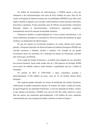 8
No âmbito do investimento em infra-estruturas, o FEDER apoiou a área dos
transportes e das telecomunicações com cerca de 638,5 milhões de euros. Para tal, foi
criado um Programa de Desenvolvimento das Acessibilidades (PRODAC) que tinha como
objetivo facilitar as ligações com a Europa e ainda melhorar as redes nacionais rodoviárias,
ferroviárias e portuárias. Foram construídos mais de 300 km em autoestradas e Itinerários
Principais. Quanto às telecomunicações verificaram-se importantes progressos,
nomeadamente através do aumento da densidade telefónica.
Financiou-se também a criação/ampliação de 5 novas centrais termoelétricas e, em
termos ambientais, procedeu-se à construção de 120 novas centrais de tratamento de águas
residuais e ao alargamento da rede de esgotos.
No que diz respeito ao investimento produtivo, foi criado, durante nesse mesmo
período, o Programa Específico de Desenvolvimento da Indústria Portuguesa (PEDIP) que
concedia incentivos à indústria, turismo e comércio. Um exemplo de um grande
investimento neste eixo prioritário foi a realização do projeto da Autoeuropa, realizado
pela Volkswagen, em Palmela.
Com a ajuda dos Fundos Estruturais e, no âmbito mais alargado do eixo prioritário
dos recursos humanos, foram ainda criadas mais de 1.500 empresas em Portugal, 80.000
novos postos de trabalho, tendo-se ainda formado e requalificado mais de 1 milhão de
formandos.
No período do QCA II (1994-1999), o apoio comunitário ascendeu a
aproximadamente 15.500 milhões de euros, cerca de 3% do Produto Interno Bruto
português.
Não surgiram grandes alterações em termos de distribuição dos Fundos Estruturais,
relativamente ao quadro comunitário anterior. No entanto, foi criado o Fundo de Coesão,
do qual Portugal foi um importante beneficiário. A nível de repartição de fundos, verifica-
se que, durante este período, o FEDER, com cerca de 54% das verbas, absorveu a maior
fatia dos apoios, que totalizaram aproximadamente 1.120 milhões de euros, repartidos
essencialmente por cinco categorias de fundos conforme se ilustra na Figura 3.
 