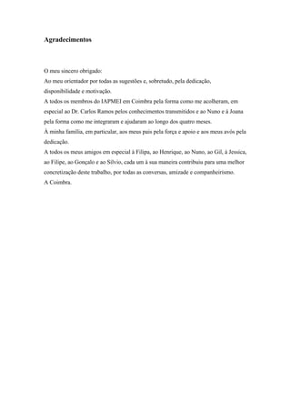 Agradecimentos
O meu sincero obrigado:
Ao meu orientador por todas as sugestões e, sobretudo, pela dedicação,
disponibilidade e motivação.
A todos os membros do IAPMEI em Coimbra pela forma como me acolheram, em
especial ao Dr. Carlos Ramos pelos conhecimentos transmitidos e ao Nuno e à Joana
pela forma como me integraram e ajudaram ao longo dos quatro meses.
À minha família, em particular, aos meus pais pela força e apoio e aos meus avós pela
dedicação.
A todos os meus amigos em especial à Filipa, ao Henrique, ao Nuno, ao Gil, à Jessica,
ao Filipe, ao Gonçalo e ao Sílvio, cada um à sua maneira contribuiu para uma melhor
concretização deste trabalho, por todas as conversas, amizade e companheirismo.
A Coimbra.
 