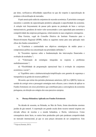 11
par disto, verificam-se dificuldades específicas no que diz respeito à especialização de
produtos e diversificação de mercados.
O país anseia pela saída da conjuntura de recessão económica. É prioritário conseguir
encontrar o caminho da especialização produtiva adequada à especificidade da economia.
A solução terá forçosamente de passar pela aposta na produção de bens e serviços
transacionáveis, geradores de maior valor acrescentado e com capacidade para aumentar a
competitividade das empresas portuguesas, relativamente às suas congéneres estrangeiras.
Dina Ferreira, vogal do Conselho Diretivo do Instituto Financeiro para o
Desenvolvimento Regional (IFDR), indica as seguintes metas para uma aplicação mais
eficaz dos fundos comunitários10
:
a) “Coerência e continuidade nos objetivos estratégicos de médio prazo e
compromisso político na concentração nas prioridades definidas.”;
b) “Escrutínio rigoroso sobre a fundamentação das intervenções financiadas e
avaliação de resultados.”;
c) “Valorização de estratégias integradas na resposta a problemas
multidimensionais.”;
d) “Flexibilidade da programação operacional face à evolução da conjuntura
económica e social.”;
e) “Equilíbrio entre a desburocratização/simplificação com garantia de segurança e
transparência na gestão de recursos públicos.”.
Há assim, que retirar dos períodos plurianuais anteriores, (QCAs e QREN), lições no
sentido de corrigir erros e prosseguir estratégias mais eficazes, com o intuito de aplicar os
Fundos Estruturais em eixos prioritários que contribuam para a convergência da economia
portuguesa, em direção aos estágios dos seus parceiros europeus.
iv. Doença Holandesa Aplicada aos Fundos Estruturais
Na década de sessenta, na Holanda, no Mar do Norte, foram descobertas enormes
jazidas de gás natural. A exportação em grande escala deste recurso natural originou um
elevado afluxo de receitas e a moeda holandesa, o florim, valorizou-se. Como
consequência deste facto, os outros bens produzidos pelo país perderam competitividade
no mercado internacional, já que os seus preços deixaram de ser competitivos. Este
10
Veja-se (Ferreira, 2013).
 