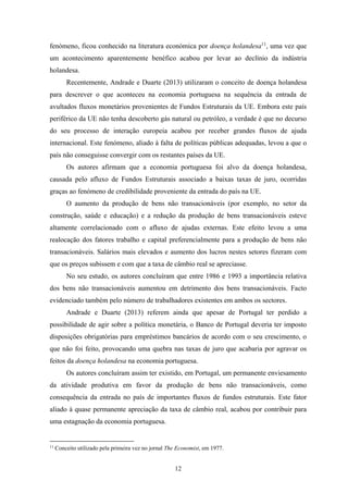 12
fenómeno, ficou conhecido na literatura económica por doença holandesa11
, uma vez que
um acontecimento aparentemente benéfico acabou por levar ao declínio da indústria
holandesa.
Recentemente, Andrade e Duarte (2013) utilizaram o conceito de doença holandesa
para descrever o que aconteceu na economia portuguesa na sequência da entrada de
avultados fluxos monetários provenientes de Fundos Estruturais da UE. Embora este país
periférico da UE não tenha descoberto gás natural ou petróleo, a verdade é que no decurso
do seu processo de interação europeia acabou por receber grandes fluxos de ajuda
internacional. Este fenómeno, aliado à falta de políticas públicas adequadas, levou a que o
país não conseguisse convergir com os restantes países da UE.
Os autores afirmam que a economia portuguesa foi alvo da doença holandesa,
causada pelo afluxo de Fundos Estruturais associado a baixas taxas de juro, ocorridas
graças ao fenómeno de credibilidade proveniente da entrada do país na UE.
O aumento da produção de bens não transacionáveis (por exemplo, no setor da
construção, saúde e educação) e a redução da produção de bens transacionáveis esteve
altamente correlacionado com o afluxo de ajudas externas. Este efeito levou a uma
realocação dos fatores trabalho e capital preferencialmente para a produção de bens não
transacionáveis. Salários mais elevados e aumento dos lucros nestes setores fizeram com
que os preços subissem e com que a taxa de câmbio real se apreciasse.
No seu estudo, os autores concluíram que entre 1986 e 1993 a importância relativa
dos bens não transacionáveis aumentou em detrimento dos bens transacionáveis. Facto
evidenciado também pelo número de trabalhadores existentes em ambos os sectores.
Andrade e Duarte (2013) referem ainda que apesar de Portugal ter perdido a
possibilidade de agir sobre a política monetária, o Banco de Portugal deveria ter imposto
disposições obrigatórias para empréstimos bancários de acordo com o seu crescimento, o
que não foi feito, provocando uma quebra nas taxas de juro que acabaria por agravar os
feitos da doença holandesa na economia portuguesa.
Os autores concluíram assim ter existido, em Portugal, um permanente enviesamento
da atividade produtiva em favor da produção de bens não transacionáveis, como
consequência da entrada no país de importantes fluxos de fundos estruturais. Este fator
aliado à quase permanente apreciação da taxa de câmbio real, acabou por contribuir para
uma estagnação da economia portuguesa.
11
Conceito utilizado pela primeira vez no jornal The Economist, em 1977.
 