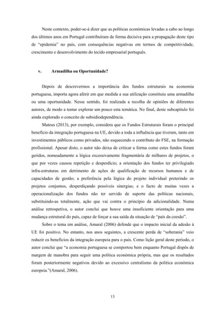 13
Neste contexto, poder-se-á dizer que as políticas económicas levadas a cabo ao longo
dos últimos anos em Portugal contribuíram de forma decisiva para a propagação deste tipo
de “epidemia” no país, com consequências negativas em termos de competitividade,
crescimento e desenvolvimento do tecido empresarial português.
v. Armadilha ou Oportunidade?
Depois de descrevermos a importância dos fundos estruturais na economia
portuguesa, importa agora aferir em que medida a sua utilização constituiu uma armadilha
ou uma oportunidade. Nesse sentido, foi realizada a recolha de opiniões de diferentes
autores, de modo a tentar explorar um pouco esta temática. No final, deste subcapítulo foi
ainda explorado o conceito de subsidiodependência.
Mateus (2013), por exemplo, considera que os Fundos Estruturais foram o principal
benefício da integração portuguesa na UE, devido a toda a influência que tiveram, tanto em
investimentos públicos como privados, não esquecendo o contributo do FSE, na formação
profissional. Apesar disto, o autor não deixa de criticar a forma como estes fundos foram
geridos, nomeadamente a lógica excessivamente fragmentária de milhares de projetos, o
que por vezes causou repetição e desperdício; a orientação dos fundos ter privilegiado
infra-estruturas em detrimento de ações de qualificação de recursos humanos e de
capacidades de gestão; a preferência pela lógica do projeto individual preterindo os
projetos conjuntos, desperdiçando possíveis sinergias; e o facto de muitas vezes a
operacionalização dos fundos não ter servido de suporte das políticas nacionais,
substituindo-as totalmente, ação que vai contra o princípio da adicionalidade. Numa
análise retrospetiva, o autor conclui que houve uma insuficiente orientação para uma
mudança estrutural do país, capaz de forçar a sua saída da situação de “país da coesão”.
Sobre o tema em análise, Amaral (2006) defende que o impacto inicial da adesão à
UE foi positivo. No entanto, nos anos seguintes, a crescente perda de “soberania” veio
reduzir os benefícios da integração europeia para o país. Como lição geral deste período, o
autor conclui que “a economia portuguesa se comportou bem enquanto Portugal dispôs de
margem de manobra para seguir uma política económica própria, mas que os resultados
foram posteriormente negativos devido ao excessivo centralismo da política económica
europeia.”(Amaral, 2006).
 