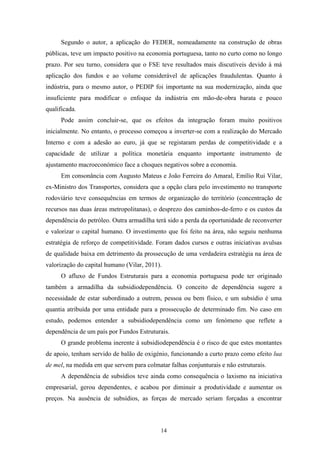 14
Segundo o autor, a aplicação do FEDER, nomeadamente na construção de obras
públicas, teve um impacto positivo na economia portuguesa, tanto no curto como no longo
prazo. Por seu turno, considera que o FSE teve resultados mais discutíveis devido à má
aplicação dos fundos e ao volume considerável de aplicações fraudulentas. Quanto à
indústria, para o mesmo autor, o PEDIP foi importante na sua modernização, ainda que
insuficiente para modificar o enfoque da indústria em mão-de-obra barata e pouco
qualificada.
Pode assim concluir-se, que os efeitos da integração foram muito positivos
inicialmente. No entanto, o processo começou a inverter-se com a realização do Mercado
Interno e com a adesão ao euro, já que se registaram perdas de competitividade e a
capacidade de utilizar a política monetária enquanto importante instrumento de
ajustamento macroeconómico face a choques negativos sobre a economia.
Em consonância com Augusto Mateus e João Ferreira do Amaral, Emílio Rui Vilar,
ex-Ministro dos Transportes, considera que a opção clara pelo investimento no transporte
rodoviário teve consequências em termos de organização do território (concentração de
recursos nas duas áreas metropolitanas), o desprezo dos caminhos-de-ferro e os custos da
dependência do petróleo. Outra armadilha terá sido a perda da oportunidade de reconverter
e valorizar o capital humano. O investimento que foi feito na área, não seguiu nenhuma
estratégia de reforço de competitividade. Foram dados cursos e outras iniciativas avulsas
de qualidade baixa em detrimento da prossecução de uma verdadeira estratégia na área de
valorização do capital humano (Vilar, 2011).
O afluxo de Fundos Estruturais para a economia portuguesa pode ter originado
também a armadilha da subsidiodependência. O conceito de dependência sugere a
necessidade de estar subordinado a outrem, pessoa ou bem físico, e um subsídio é uma
quantia atribuída por uma entidade para a prossecução de determinado fim. No caso em
estudo, podemos entender a subsidiodependência como um fenómeno que reflete a
dependência de um país por Fundos Estruturais.
O grande problema inerente à subsidiodependência é o risco de que estes montantes
de apoio, tenham servido de balão de oxigénio, funcionando a curto prazo como efeito lua
de mel, na medida em que servem para colmatar falhas conjunturais e não estruturais.
A dependência de subsídios teve ainda como consequência o laxismo na iniciativa
empresarial, gerou dependentes, e acabou por diminuir a produtividade e aumentar os
preços. Na ausência de subsídios, as forças de mercado seriam forçadas a encontrar
 