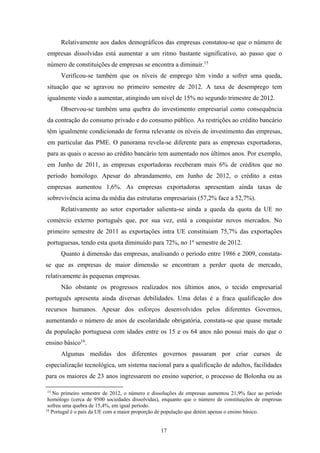 17
Relativamente aos dados demográficos das empresas constatou-se que o número de
empresas dissolvidas está aumentar a um ritmo bastante significativo, ao passo que o
número de constituições de empresas se encontra a diminuir.15
Verificou-se também que os níveis de emprego têm vindo a sofrer uma queda,
situação que se agravou no primeiro semestre de 2012. A taxa de desemprego tem
igualmente vindo a aumentar, atingindo um nível de 15% no segundo trimestre de 2012.
Observou-se também uma quebra do investimento empresarial como consequência
da contração do consumo privado e do consumo público. As restrições ao crédito bancário
têm igualmente condicionado de forma relevante os níveis de investimento das empresas,
em particular das PME. O panorama revela-se diferente para as empresas exportadoras,
para as quais o acesso ao crédito bancário tem aumentado nos últimos anos. Por exemplo,
em Junho de 2011, as empresas exportadoras receberam mais 6% de créditos que no
período homólogo. Apesar do abrandamento, em Junho de 2012, o crédito a estas
empresas aumentou 1,6%. As empresas exportadoras apresentam ainda taxas de
sobrevivência acima da média das estruturas empresariais (57,2% face a 52,7%).
Relativamente ao setor exportador salienta-se ainda a queda da quota da UE no
comércio externo português que, por sua vez, está a conquistar novos mercados. No
primeiro semestre de 2011 as exportações intra UE constituiam 75,7% das exportações
portuguesas, tendo esta quota diminuído para 72%, no 1º semestre de 2012.
Quanto à dimensão das empresas, analisando o período entre 1986 e 2009, constata-
se que as empresas de maior dimensão se encontram a perder quota de mercado,
relativamente às pequenas empresas.
Não obstante os progressos realizados nos últimos anos, o tecido empresarial
português apresenta ainda diversas debilidades. Uma delas é a fraca qualificação dos
recursos humanos. Apesar dos esforços desenvolvidos pelos diferentes Governos,
aumentando o número de anos de escolaridade obrigatória, constata-se que quase metade
da população portuguesa com idades entre os 15 e os 64 anos não possui mais do que o
ensino básico16
.
Algumas medidas dos diferentes governos passaram por criar cursos de
especialização tecnológica, um sistema nacional para a qualificação de adultos, facilidades
para os maiores de 23 anos ingressarem no ensino superior, o processo de Bolonha ou as
15
No primeiro semestre de 2012, o número e dissoluções de empresas aumentou 21,9% face ao período
homólogo (cerca de 9500 sociedades dissolvidas), enquanto que o número de constituições de empresas
sofreu uma quebra de 15,4%, em igual período.
16
Portugal é o país da UE com a maior proporção de população que detém apenas o ensino básico.
 