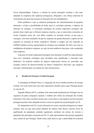 18
Novas Oportunidades. Todavia, o sistema de ensino português continua a não estar
adaptado às exigências das empresas portuguesas, obrigando a um esforço adicional de
investimento por parte das mesmas na formação dos seus trabalhadores.
Outro problema, é que as empresas portuguesas são maioritariamente de pequena
dimensão e evitam a possibilidade de fusão entre si, excluindo, portanto, a hipótese de
obtenção de sinergias. A orientação estratégica do comum empresário português não
permite deste modo que se formem empresas maiores e que se aproveitem economias de
escala. Enquanto assim for, será difícil competir no mercado externo, já que para o
conseguir, com bons resultados, há que ter empresas de grande dimensão e capazes de dar
respostas ao mercado de forma competitiva. Durante o estágio, por nós realizado no
IAPMEI também tivemos oportunidade de constatar esta realidade. De facto, são raras as
candidaturas de projetos conjuntos, ou seja, há uma tendência clara para a não cooperação
entre empresas.
Urge pois no tecido empresarial português uma alteração no perfil de especialização,
uma nova orientação estratégica para atividades mais qualificadas e mercados mais
dinâmicos. Os próprios modelos de negócio empresariais devem ser renovados, por
exemplo, através do desenvolvimento de fatores competitivos não-custo, que integrem
inovação e diferenciação, em cadeias de valor internacionais.
ii. Desafios de Pertencer à União Europeia
A introdução da Moeda Única e a integração de novos Estados-membros da Europa
Central e de Leste foram dois dos mais importantes desafios pelos quais Portugal passou
no seio da UE.
Segundo Mateus (2013), a própria crise atravessada atualmente por Portugal vem na
sequência da plena integração europeia e também dos efeitos da utilização dos Fundos
Estruturais. Este autor considera mesmo que a certa altura a convergência real da economia
portuguesa perdeu ritmo chegando mesmo a travar no quadro da sua participação na UE.
Os alargamentos da UE a Leste colocaram em causa a posição portuguesa no espaço
europeu, uma vez que estes países dispõem de salários mais baixos, maiores níveis de
qualificação da população, podendo igualmente satisfazer em termos de turismo a
população das principais economias da UE-15, dado apresentarem uma posição geográfica
mais central do que Portugal. Sendo assim, pode dizer-se que a atratividade da economia
 