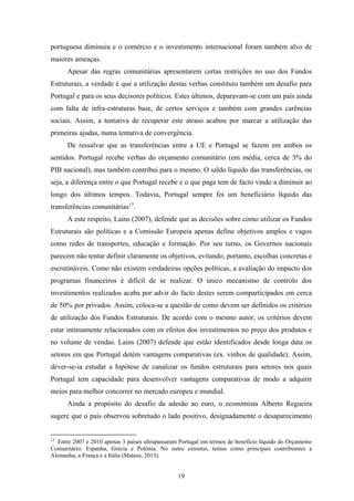 19
portuguesa diminuiu e o comércio e o investimento internacional foram também alvo de
maiores ameaças.
Apesar das regras comunitárias apresentarem certas restrições no uso dos Fundos
Estruturais, a verdade é que a utilização destas verbas constituiu também um desafio para
Portugal e para os seus decisores políticos. Estes últimos, deparavam-se com um país ainda
com falta de infra-estruturas base, de certos serviços e também com grandes carências
sociais. Assim, a tentativa de recuperar este atraso acabou por marcar a utilização das
primeiras ajudas, numa tentativa de convergência.
De ressalvar que as transferências entre a UE e Portugal se fazem em ambos os
sentidos. Portugal recebe verbas do orçamento comunitário (em média, cerca de 3% do
PIB nacional), mas também contribui para o mesmo. O saldo líquido das transferências, ou
seja, a diferença entre o que Portugal recebe e o que paga tem de facto vindo a diminuir ao
longo dos últimos tempos. Todavia, Portugal sempre foi um beneficiário líquido das
transferências comunitárias17
.
A este respeito, Lains (2007), defende que as decisões sobre como utilizar os Fundos
Estruturais são políticas e a Comissão Europeia apenas define objetivos amplos e vagos
como redes de transportes, educação e formação. Por seu turno, os Governos nacionais
parecem não tentar definir claramente os objetivos, evitando, portanto, escolhas concretas e
escrutináveis. Como não existem verdadeiras opções políticas, a avaliação do impacto dos
programas financeiros é difícil de se realizar. O único mecanismo de controlo dos
investimentos realizados acaba por advir do facto destes serem comparticipados em cerca
de 50% por privados. Assim, coloca-se a questão de como devem ser definidos os critérios
de utilização dos Fundos Estruturais. De acordo com o mesmo autor, os critérios devem
estar intimamente relacionados com os efeitos dos investimentos no preço dos produtos e
no volume de vendas. Lains (2007) defende que estão identificados desde longa data os
setores em que Portugal detém vantagens comparativas (ex. vinhos de qualidade). Assim,
dever-se-ia estudar a hipótese de canalizar os fundos estruturais para setores nos quais
Portugal tem capacidade para desenvolver vantagens comparativas de modo a adquirir
meios para melhor concorrer no mercado europeu e mundial.
Ainda a propósito do desafio da adesão ao euro, o economista Alberto Regueira
sugere que o país observou sobretudo o lado positivo, designadamente o desaparecimento
17
Entre 2007 e 2010 apenas 3 países ultrapassaram Portugal em termos de benefício líquido do Orçamento
Comunitário: Espanha, Grécia e Polónia. No outro extremo, temos como principais contribuintes a
Alemanha, a França e a Itália (Mateus, 2013).
 