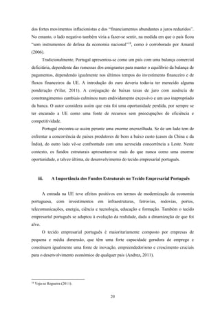 20
dos fortes movimentos inflacionistas e dos “financiamentos abundantes a juros reduzidos”.
No entanto, o lado negativo também viria a fazer-se sentir, na medida em que o país ficou
“sem instrumentos de defesa da economia nacional”18
, como é corroborado por Amaral
(2006).
Tradicionalmente, Portugal apresentou-se como um país com uma balança comercial
deficitária, dependente das remessas dos emigrantes para manter o equilíbrio da balança de
pagamentos, dependendo igualmente nos últimos tempos do investimento financeiro e de
fluxos financeiros da UE. A introdução do euro deveria todavia ter merecido alguma
ponderação (Vilar, 2011). A conjugação de baixas taxas de juro com ausência de
constrangimentos cambiais culminou num endividamento excessivo e um uso inapropriado
da banca. O autor considera assim que esta foi uma oportunidade perdida, por sempre se
ter encarado a UE como uma fonte de recursos sem preocupações de eficiência e
competitividade.
Portugal encontra-se assim perante uma enorme encruzilhada. Se de um lado tem de
enfrentar a concorrência de países produtores de bens a baixo custo (casos da China e da
Índia), do outro lado vê-se confrontado com uma acrescida concorrência a Leste. Neste
contexto, os fundos estruturais apresentam-se mais do que nunca como uma enorme
oportunidade, e talvez última, de desenvolvimento do tecido empresarial português.
iii. A Importância dos Fundos Estruturais no Tecido Empresarial Português
A entrada na UE teve efeitos positivos em termos de modernização da economia
portuguesa, com investimentos em infraestruturas, ferrovias, rodovias, portos,
telecomunicações, energia, ciência e tecnologia, educação e formação. Também o tecido
empresarial português se adaptou à evolução da realidade, dada a dinamização de que foi
alvo.
O tecido empresarial português é maioritariamente composto por empresas de
pequena e média dimensão, que têm uma forte capacidade geradora de emprego e
constituem igualmente uma fonte de inovação, empreendedorismo e crescimento cruciais
para o desenvolvimento económico de qualquer país (Andrez, 2011).
18
Veja-se Regueira (2011).
 