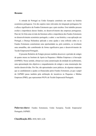 Resumo
A entrada de Portugal na União Europeia constituiu um marco na história
económica portuguesa. Um dos aspetos mais relevantes da integração portuguesa foi
o afluxo significativo de Fundos Estruturais que o país recebeu. Este trabalho procura
avaliar a importância desses fundos, no desenvolvimento das empresas portuguesas.
Para tal, foi feita uma revisão da literatura sobre a importância dos Fundos Estruturais
no desenvolvimento económico português, a saber: a sua história, a sua aplicação em
Portugal, a Doença Holandesa aplicada a estas ajudas e uma reflexão sobre se os
Fundos Estruturais constituíram uma oportunidade ou, pelo contrário, se revelaram
uma armadilha, não contribuindo de forma significativa para o desenvolvimento do
Tecido Empresarial Português.
O presente Relatório de Estágio procura também descrever o período de estágio
de quatro meses no Instituto de Apoio às Pequenas e Médias Empresas e à Inovação
(IAPMEI). Nesse sentido, efetuar-se-á uma caraterização da entidade de acolhimento,
uma apresentação dos objetivos e enquadramento do estágio e uma enumeração das
tarefas desenvolvidas. Por fim, são apresentados casos práticos, de algumas empresas
que se candidataram a ajudas co-financiadas pelos Fundos Estruturais, já que o papel
do IAPMEI passa também pela atribuição de incentivos às Pequenas e Médias
Empresas (PME), que representam 99,9% do Tecido Empresarial Português.
Palavras-chave: Fundos Estruturais; União Europeia; Tecido Empresarial
Português; IAPMEI.
Classificação JEL: R58; M21; L20.
 