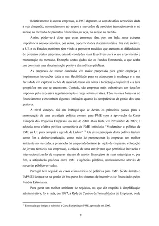 21
Relativamente às outras empresas, as PME deparam-se com desafios acrescidos dada
a sua dimensão, nomeadamente no acesso a mercados de produtos transacionáveis e no
acesso ao mercado de produtos financeiros, ou seja, no acesso ao crédito.
Assim, poder-se-á dizer que estas empresas têm, por um lado, uma extrema
importância socioeconómica, por outro, especificidades discriminatórias. Por este motivo,
a UE e os Estados-membros têm vindo a promover medidas que atenuem as dificuldades
de percurso destas empresas, criando condições mais favoráveis para o seu crescimento e
manutenção no mercado. Exemplo destas ajudas são os Fundos Estruturais, o que acaba
por constituir uma discriminação positiva das políticas públicas.
As empresas de menor dimensão têm maior propensão para gerar emprego e
implementar inovações dada a sua flexibilidade para se adaptarem à mudança e a sua
facilidade em explorar nichos de mercado tendo em conta a tecnologia disponível e a área
geográfica em que se encontram. Contudo, são empresas mais vulneráveis aos desafios
impostos pela excessiva regulamentação e carga administrativa. Têm maiores barreiras ao
financiamento e encontram algumas limitações quanto às competências de gestão dos seus
gestores.
A nível europeu, foi em Portugal que se deram os primeiros passos para a
prossecução de uma estratégia política comum para PME com a aprovação da Carta
Europeia das Pequenas Empresas, no ano de 2000. Mais tarde, em Novembro de 2005, é
adotada uma efetiva política comunitária de PME intitulada “Modernizar a política de
PME na UE para cumprir a agenda de Lisboa” 19
. Os eixos principais desta política tinham
como fim a desburocratização, como meio de proporcionar às empresas um melhor
ambiente no mercado, a promoção do empreendedorismo (criação de empresas, colocação
de jovens técnicos nas empresas), a criação de uma envolvente que permitisse inovação e
internacionalização de empresas através de apoios financeiros às suas estratégias e, por
fim, a articulação profícua entre PME e agências públicas, nomeadamente através de
parcerias público-privadas.
Portugal tem seguido os eixos comunitários de políticas para PME. Neste âmbito o
IAPMEI destaca-se na gestão de boa parte dos sistemas de incentivos co-financiados pelos
Fundos Estruturais.
Para gerar um melhor ambiente de negócios, no que diz respeito à simplificação
administrativa, foi criada, em 1997, a Rede de Centros de Formalidades de Empresas, onde
19
Estratégia que integra e substitui a Carta Europeia das PME, aprovada em 2000.
 