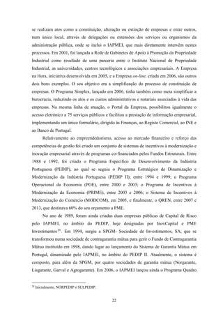22
se realizam atos como a constituição, alteração ou extinção de empresas e entre outros,
num único local, através de delegações ou extensões dos serviços ou organismos da
administração pública, onde se inclui o IAPMEI, que mais diretamente intervêm nestes
processos. Em 2001, foi lançada a Rede de Gabinetes de Apoio à Promoção da Propriedade
Industrial como resultado de uma parceria entre o Instituto Nacional de Propriedade
Industrial, as universidades, centros tecnológicos e associações empresariais. A Empresa
na Hora, iniciativa desenvolvida em 2005, e a Empresa on-line, criada em 2006, são outros
dois bons exemplos. O seu objetivo era a simplificação do processo de constituição de
empresas. O Programa Simplex, lançado em 2006, tinha também como meta simplificar a
burocracia, reduzindo os atos e os custos administrativos e notariais associados à vida das
empresas. Na mesma linha de atuação, o Portal da Empresa, possibilitou igualmente o
acesso eletrónico a 75 serviços públicos e facilitou a prestação de informação empresarial,
implementando um único formulário, dirigido às Finanças, ao Registo Comercial, ao INE e
ao Banco de Portugal.
Relativamente ao empreendedorismo, acesso ao mercado financeiro e reforço das
competências de gestão foi criado um conjunto de sistemas de incentivos à modernização e
inovação empresarial através de programas co-financiados pelos Fundos Estruturais. Entre
1988 e 1992, foi criado o Programa Específico de Desenvolvimento da Indústria
Portuguesa (PEDIP), ao qual se seguiu o Programa Estratégico de Dinamização e
Modernização da Indústria Portuguesa (PEDIP II), entre 1994 e 1999; o Programa
Operacional da Economia (POE), entre 2000 e 2003; o Programa de Incentivos à
Modernização da Economia (PRIME), entre 2003 e 2006; o Sistema de Incentivos à
Modernização do Comércio (MODCOM), em 2005, e finalmente, o QREN, entre 2007 e
2013, que destinava 60% do seu orçamento a PME.
No ano de 1989, foram ainda criadas duas empresas públicas de Capital de Risco
pelo IAPMEI, no âmbito do PEDIP, hoje designadas por InovCapital e PME
Investimentos20
. Em 1994, surgiu a SPGM- Sociedade de Investimentos, SA, que se
transformou numa sociedade de contragarantia mútua para gerir o Fundo de Contragarantia
Mútuo instituído em 1998, dando lugar ao lançamento do Sistema de Garantia Mútua em
Portugal, dinamizado pelo IAPMEI, no âmbito do PEDIP II. Atualmente, o sistema é
composto, para além da SPGM, por quatro sociedades de garantia mútua (Norgarante,
Lisgarante, Garval e Agrogarante). Em 2006, o IAPMEI lançou ainda o Programa Quadro
20
Inicialmente, NORPEDIP e SULPEDIP.
 