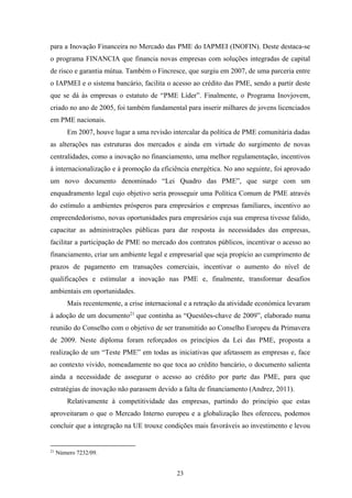 23
para a Inovação Financeira no Mercado das PME do IAPMEI (INOFIN). Deste destaca-se
o programa FINANCIA que financia novas empresas com soluções integradas de capital
de risco e garantia mútua. Também o Fincresce, que surgiu em 2007, de uma parceria entre
o IAPMEI e o sistema bancário, facilita o acesso ao crédito das PME, sendo a partir deste
que se dá às empresas o estatuto de “PME Líder”. Finalmente, o Programa Inovjovem,
criado no ano de 2005, foi também fundamental para inserir milhares de jovens licenciados
em PME nacionais.
Em 2007, houve lugar a uma revisão intercalar da política de PME comunitária dadas
as alterações nas estruturas dos mercados e ainda em virtude do surgimento de novas
centralidades, como a inovação no financiamento, uma melhor regulamentação, incentivos
à internacionalização e à promoção da eficiência energética. No ano seguinte, foi aprovado
um novo documento denominado “Lei Quadro das PME”, que surge com um
enquadramento legal cujo objetivo seria prosseguir uma Política Comum de PME através
do estímulo a ambientes prósperos para empresários e empresas familiares, incentivo ao
empreendedorismo, novas oportunidades para empresários cuja sua empresa tivesse falido,
capacitar as administrações públicas para dar resposta às necessidades das empresas,
facilitar a participação de PME no mercado dos contratos públicos, incentivar o acesso ao
financiamento, criar um ambiente legal e empresarial que seja propício ao cumprimento de
prazos de pagamento em transações comerciais, incentivar o aumento do nível de
qualificações e estimular a inovação nas PME e, finalmente, transformar desafios
ambientais em oportunidades.
Mais recentemente, a crise internacional e a retração da atividade económica levaram
à adoção de um documento21
que continha as “Questões-chave de 2009”, elaborado numa
reunião do Conselho com o objetivo de ser transmitido ao Conselho Europeu da Primavera
de 2009. Neste diploma foram reforçados os princípios da Lei das PME, proposta a
realização de um “Teste PME” em todas as iniciativas que afetassem as empresas e, face
ao contexto vivido, nomeadamente no que toca ao crédito bancário, o documento salienta
ainda a necessidade de assegurar o acesso ao crédito por parte das PME, para que
estratégias de inovação não parassem devido a falta de financiamento (Andrez, 2011).
Relativamente à competitividade das empresas, partindo do princípio que estas
aproveitaram o que o Mercado Interno europeu e a globalização lhes ofereceu, podemos
concluir que a integração na UE trouxe condições mais favoráveis ao investimento e levou
21
Número 7232/09.
 