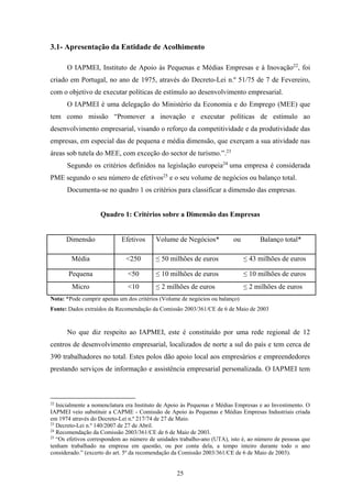 25
3.1- Apresentação da Entidade de Acolhimento
O IAPMEI, Instituto de Apoio às Pequenas e Médias Empresas e à Inovação22
, foi
criado em Portugal, no ano de 1975, através do Decreto-Lei n.º 51/75 de 7 de Fevereiro,
com o objetivo de executar políticas de estímulo ao desenvolvimento empresarial.
O IAPMEI é uma delegação do Ministério da Economia e do Emprego (MEE) que
tem como missão “Promover a inovação e executar políticas de estímulo ao
desenvolvimento empresarial, visando o reforço da competitividade e da produtividade das
empresas, em especial das de pequena e média dimensão, que exerçam a sua atividade nas
áreas sob tutela do MEE, com exceção do sector de turismo.”.23
Segundo os critérios definidos na legislação europeia24
uma empresa é considerada
PME segundo o seu número de efetivos25
e o seu volume de negócios ou balanço total.
Documenta-se no quadro 1 os critérios para classificar a dimensão das empresas.
Quadro 1: Critérios sobre a Dimensão das Empresas
Dimensão Efetivos Volume de Negócios* ou Balanço total*
Média <250 ≤ 50 milhões de euros ≤ 43 milhões de euros
Pequena <50 ≤ 10 milhões de euros ≤ 10 milhões de euros
Micro <10 ≤ 2 milhões de euros ≤ 2 milhões de euros
Nota: *Pode cumprir apenas um dos critérios (Volume de negócios ou balanço)
Fonte: Dados extraídos da Recomendação da Comissão 2003/361/CE de 6 de Maio de 2003
No que diz respeito ao IAPMEI, este é constituído por uma rede regional de 12
centros de desenvolvimento empresarial, localizados de norte a sul do país e tem cerca de
390 trabalhadores no total. Estes polos dão apoio local aos empresários e empreendedores
prestando serviços de informação e assistência empresarial personalizada. O IAPMEI tem
22
Inicialmente a nomenclatura era Instituto de Apoio às Pequenas e Médias Empresas e ao Investimento. O
IAPMEI veio substituir a CAPME - Comissão de Apoio às Pequenas e Médias Empresas Industriais criada
em 1974 através do Decreto-Lei n.º 217/74 de 27 de Maio.
23
Decreto-Lei n.º 140/2007 de 27 de Abril.
24
Recomendação da Comissão 2003/361/CE de 6 de Maio de 2003.(Comissão, 2003)
25
“Os efetivos correspondem ao número de unidades trabalho-ano (UTA), isto é, ao número de pessoas que
tenham trabalhado na empresa em questão, ou por conta dela, a tempo inteiro durante todo o ano
considerado.” (excerto do art. 5º da recomendação da Comissão 2003/361/CE de 6 de Maio de 2003).
 