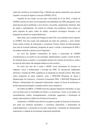 26
ainda dois escritórios em Espanha (Vigo e Mérida) que apoiam empresários que queiram
expandir a sua área de negócio a este país (IAPMEI, 2013).
Aquando da sua criação, um ano após a Revolução de 25 de Abril, a função do
IAPMEI consistia em fazer um levantamento das debilidades das PME portuguesas. Estas
apresentavam graves problemas a nível técnico e de gestão, equipamentos obsoletos, falta
de capital e endividamento. No sentido de colmatar estes problemas, foram criados os
pólos regionais de apoio, linhas de crédito, assistência tecnológica itinerante e um
programa de estímulo ao empreendedorismo.
Mais tarde, com a entrada de Portugal na então CEE, novos desafios foram impostos
ao IAPMEI. Esta fase exigiu uma preparação por parte das empresas e, neste sentido,
foram criados Centros de Informação e Assistência Técnica, Bolsas de Subcontratação,
uma rede de Extensão Industrial, programas de apoio à criação e dinamização de PME e
foi também instituído o prémio Jovem Empresário.
Ao nível dos Quadros Comunitários de Apoio, a intervenção do IAPMEI
consubstanciou-se no auxílio na sua concepção, implementação e gestão. A partir do QCA
II o Instituto passou a analisar e a acompanhar projetos dos sistemas de incentivos, tendo a
sua área de intervenção sido alargada também ao setor terciário.
No ínicio dos anos 90, é criado o PEDIP. Como instrumento de incentivo às
empresas, visava a modernização e inovação nas PME. Os mecanismos implantados
alteraram a situação das PME, ajudando-as na integração no mercado externo. Mais tarde,
outros programas de apoio surgiram, como o PROCOM (Programa de Apoio à
Modernização do Comércio), a Iniciativa Comunitária PME, o SISCOOP (Programa de
Reforço e Dinamização da Cooperação Empresarial), sempre em busca de modernizar o
tecido empresarial português e tentando torná-lo mais competitivo.
No âmbito do QREN, o IAPMEI funciona enquanto Organismo Intermédio, ou seja,
serve de ponte entre as Autoridades de Gestão e os promotores. Assim, a sua função é de
aconselhamento, análise, acompanhamento, verificação, pagamento e fiscalização de
projetos apresentados no âmbito dos Sistemas de Incentivos.
Atualmente, o IAPMEI, para além do seu papel na gestão de Sistemas de Incentivos,
tem ainda seis domínios prioritários: a assistência empresarial, a dinamização do
empreendedorismo, a promoção da inovação empresarial, a facilitação do financiamento
empresarial e a indução de investimento empresarial qualificado.
 
