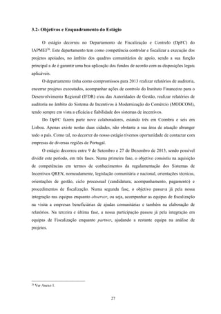 27
3.2- Objetivos e Enquadramento do Estágio
O estágio decorreu no Departamento de Fiscalização e Controlo (DpFC) do
IAPMEI26
. Este departamento tem como competência controlar e fiscalizar a execução dos
projetos apoiados, no âmbito dos quadros comunitários de apoio, sendo a sua função
principal a de é garantir uma boa aplicação dos fundos de acordo com as disposições legais
aplicáveis.
O departamento tinha como compromissos para 2013 realizar relatórios de auditoria,
encerrar projetos executados, acompanhar ações de controlo do Instituto Financeiro para o
Desenvolvimento Regional (IFDR) e/ou das Autoridades de Gestão, realizar relatórios de
auditoria no âmbito do Sistema de Incentivos à Modernização do Comércio (MODCOM),
tendo sempre em vista a eficácia e fiabilidade dos sistemas de incentivos.
Do DpFC fazem parte nove colaboradores, estando três em Coimbra e seis em
Lisboa. Apenas existe nestas duas cidades, não obstante a sua área de atuação abranger
todo o país. Como tal, no decorrer do nosso estágio tivemos oportunidade de contactar com
empresas de diversas regiões de Portugal.
O estágio decorreu entre 9 de Setembro e 27 de Dezembro de 2013, sendo possível
dividir este período, em três fases. Numa primeira fase, o objetivo consistiu na aquisição
de competências em termos de conhecimentos da regulamentação dos Sistemas de
Incentivos QREN, nomeadamente, legislação comunitária e nacional, orientações técnicas,
orientações de gestão, ciclo processual (candidatura, acompanhamento, pagamento) e
procedimentos de fiscalização. Numa segunda fase, o objetivo passava já pela nossa
integração nas equipas enquanto observer, ou seja, acompanhar as equipas de fiscalização
na visita a empresas beneficiárias de ajudas comunitárias e também na elaboração de
relatórios. Na terceira e última fase, a nossa participação passou já pela integração em
equipas de Fiscalização enquanto partner, ajudando a restante equipa na análise de
projetos.
26
Ver Anexo 1.
 