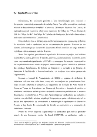 28
3.3- Tarefas Desenvolvidas
Inicialmente, foi necessário proceder a uma familiarização com conceitos e
documentos essenciais à prossecução do trabalho futuro. Para tal foi necessário o estudo do
Manual de Procedimentos do QREN, a leitura de Orientações Técnicas e de Gestão, de
legislação nacional e europeia relativa aos incentivos, do Código do IVA, do Código do
IRS, do Código do IRC, do Código do Trabalho, do Código das Sociedades Comerciais e
do Sistema de Normalização Contabilística.
Este estudo revelou-se útil para uma melhor compreensão do processo de atribuição
de incentivos, desde a candidatura até ao encerramento dos projetos. Tratou-se de um
trabalho continuado já que os referidos documentos foram essenciais ao longo de todo o
período de estágio, enquanto material de apoio.
Numa fase seguinte, procedeu-se à organização de dossiers de projeto, que incluíam
a candidatura, análise, processo de decisão, execução, acompanhamento e controlo, assim
como correspondência trocada entre o IAPMEI e o promotor e documentos comprovativos
das despesas efetuadas no âmbito do projeto. Posteriormente, passei a analisar os processos
das entidades beneficiárias, do Sistema de Incentivos à Inovação e do Sistema de
Incentivos à Qualificação e Internacionalização, em conjunto com outras pessoas do
Departamento.
Segundo o Manual de Procedimentos do QREN, o processo de atribuição de
incentivos realiza-se em várias fases, cumprindo um conjunto de procedimentos base.
Inicia-se com a abertura de concursos, no seguimento da execução do Plano Anual de
Concursos27
onde se determinam, por Sistema de Incentivo e tipologia de projeto, o
número de concursos a realizar por ano e a respetiva calendarização indicativa. A abertura
de concursos ocorre através de Avisos para Apresentação de Candidaturas que incluem: o
objetivo e as prioridades visadas, a tipologia dos projetos a apoiar, o âmbito territorial, os
prazos para apresentação de candidaturas, a metodologia de apuramento do Mérito do
Projeto, a data limite de comunicação da decisão aos promotores e o orçamento de
incentivos a conceder.
Perante tal Aviso, segue-se a apresentação da candidatura por parte do promotor
através de um formulário on-line do Portal COMPETE. A candidatura inclui a
27
Este plano é objeto de aprovação por despacho conjunto dos Ministros Coordenadores das Comissões
Ministeriais de Coordenação do POFC e dos PO (Programas Operacionais) Regionais.
 
