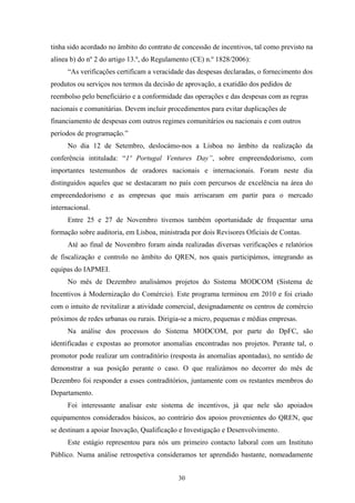 30
tinha sido acordado no âmbito do contrato de concessão de incentivos, tal como previsto na
alínea b) do nº 2 do artigo 13.º, do Regulamento (CE) n.º 1828/2006):
“As verificações certificam a veracidade das despesas declaradas, o fornecimento dos
produtos ou serviços nos termos da decisão de aprovação, a exatidão dos pedidos de
reembolso pelo beneficiário e a conformidade das operações e das despesas com as regras
nacionais e comunitárias. Devem incluir procedimentos para evitar duplicações de
financiamento de despesas com outros regimes comunitários ou nacionais e com outros
períodos de programação.”
No dia 12 de Setembro, deslocámo-nos a Lisboa no âmbito da realização da
conferência intitulada: “1º Portugal Ventures Day”, sobre empreendedorismo, com
importantes testemunhos de oradores nacionais e internacionais. Foram neste dia
distinguidos aqueles que se destacaram no país com percursos de excelência na área do
empreendedorismo e as empresas que mais arriscaram em partir para o mercado
internacional.
Entre 25 e 27 de Novembro tivemos também oportunidade de frequentar uma
formação sobre auditoria, em Lisboa, ministrada por dois Revisores Oficiais de Contas.
Até ao final de Novembro foram ainda realizadas diversas verificações e relatórios
de fiscalização e controlo no âmbito do QREN, nos quais participámos, integrando as
equipas do IAPMEI.
No mês de Dezembro analisámos projetos do Sistema MODCOM (Sistema de
Incentivos à Modernização do Comércio). Este programa terminou em 2010 e foi criado
com o intuito de revitalizar a atividade comercial, designadamente os centros de comércio
próximos de redes urbanas ou rurais. Dirigia-se a micro, pequenas e médias empresas.
Na análise dos processos do Sistema MODCOM, por parte do DpFC, são
identificadas e expostas ao promotor anomalias encontradas nos projetos. Perante tal, o
promotor pode realizar um contraditório (resposta às anomalias apontadas), no sentido de
demonstrar a sua posição perante o caso. O que realizámos no decorrer do mês de
Dezembro foi responder a esses contraditórios, juntamente com os restantes membros do
Departamento.
Foi interessante analisar este sistema de incentivos, já que nele são apoiados
equipamentos considerados básicos, ao contrário dos apoios provenientes do QREN, que
se destinam a apoiar Inovação, Qualificação e Investigação e Desenvolvimento.
Este estágio representou para nós um primeiro contacto laboral com um Instituto
Público. Numa análise retrospetiva consideramos ter aprendido bastante, nomeadamente
 