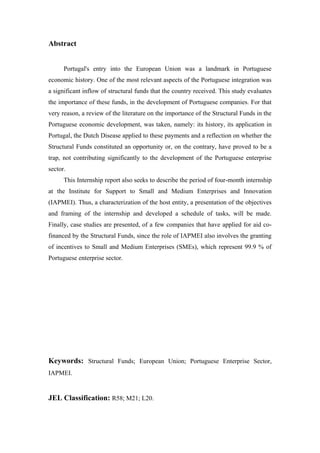 Abstract
Portugal's entry into the European Union was a landmark in Portuguese
economic history. One of the most relevant aspects of the Portuguese integration was
a significant inflow of structural funds that the country received. This study evaluates
the importance of these funds, in the development of Portuguese companies. For that
very reason, a review of the literature on the importance of the Structural Funds in the
Portuguese economic development, was taken, namely: its history, its application in
Portugal, the Dutch Disease applied to these payments and a reflection on whether the
Structural Funds constituted an opportunity or, on the contrary, have proved to be a
trap, not contributing significantly to the development of the Portuguese enterprise
sector.
This Internship report also seeks to describe the period of four-month internship
at the Institute for Support to Small and Medium Enterprises and Innovation
(IAPMEI). Thus, a characterization of the host entity, a presentation of the objectives
and framing of the internship and developed a schedule of tasks, will be made.
Finally, case studies are presented, of a few companies that have applied for aid co-
financed by the Structural Funds, since the role of IAPMEI also involves the granting
of incentives to Small and Medium Enterprises (SMEs), which represent 99.9 % of
Portuguese enterprise sector.
Keywords: Structural Funds; European Union; Portuguese Enterprise Sector,
IAPMEI.
JEL Classification: R58; M21; L20.
 