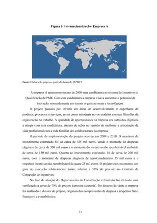33
Figura 6: Internacionalização- Empresa A
Fonte: Elaboração própria a partir de dados do IAPMEI.
A empresa A apresentou no ano de 2008 uma candidatura ao sistema de Incentivos à
Qualificação de PME. Com esta candidatura a empresa visava aumentar o potencial de
inovação, nomeadamente em termos organizacionais e tecnológicos.
O projeto passava por investir em áreas de desenvolvimento e engenharia de
produtos, processos e serviços, assim como introduzir novos modelos e novas filosofias de
organização do trabalho. A igualdade de oportunidades na empresa era outro dos objetivos
a atingir com esta candidatura, através de ações no sentido de melhorar a articulação da
vida profissional com a vida familiar dos colaboradores da empresa.
O período de implementação do projeto ocorreu em 2009 e 2010. O montante de
investimento contratado foi de cerca de 425 mil euros, sendo o montante de despesas
elegíveis de cerca de 330 mil euros e o montante do incentivo não reembolsável atribuído
de cerca de 150 mil euros. Quanto ao investimento executado, foi de cerca de 200 mil
euros, com o montante de despesas elegíveis de aproximadamente 55 mil euros e o
respetivo incentivo não reembolsável de quase 25 mil euros. O projeto teve, no entanto, um
grau de execução relativamente baixo, inferior a 50% do previsto no Contrato de
Concessão de Incentivos.
Na fase de atuação do Departamento de Fiscalização e Controlo foi efetuada uma
verificação a cerca de 70% do projeto (amostra aleatória). No decurso da visita à empresa
foi analisado o dossier do projeto, originais dos comprovantes de despesa e respetivo fluxo
financeiro e contabilístico.
 
