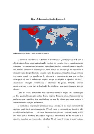 35
Figura 7: Internacionalização- Empresa B
Fonte: Elaboração própria a partir de dados do IAPMEI.
O promotor candidatou-se ao Sistema de Incentivos de Qualificação de PME com o
objetivo de melhorar a internacionalização, construir em conjunto com os produtores novas
marcas de vinho com vista a promover a produção nacional no, estrangeiro, desenvolvendo
um trabalho continuo de construção de valor através de um serviço de consultoria a
montante (junto dos produtores) e a jusante (junto dos clientes). Para além disto, a empresa
tencionava investir em tecnologias de informação e comunicação para uma melhor
interligação de todo o processo de negócio no que diz respeito à reposição de stocks,
encomendas, faturação, contabilidade e informação de gestão. Pretendia também
desenvolver um website para a divulgação dos produtos e uma maior interação com os
clientes.
Outra das ações a implementar para o desenvolvimento do projeto seria a contratação
de dois quadros técnicos com vista a dotar a empresa de massa crítica. Para aumentar os
conhecimentos específicos dos trabalhadores na área dos vinhos procurava também o
desenvolvimento de ações de formação.
O montante de investimento contratado foi de cerca de 375 mil euros, o montante de
despesas elegíveis de aproximadamente 270 mil euros e o montante do incentivo não
reembolsável atribuído de 121 mil euros. Quanto ao investimento executado rondou os 100
mil euros, com o montante de despesas elegíveis a aproximar-se dos 65 mil euros e o
respetivo incentivo não reembolsável a totalizar 30 mil euros. O projeto teve, no entanto,
 