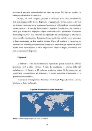 36
um grau de execução extraordinariamente baixo, de apenas 26% face ao previsto em
Contrato de Concessão de Incentivos.
O DpFC em visita à empresa, procedeu à verificação física, tendo constatado que
tudo estava regularizado: dossier de projeto, os equipamentos correspondiam ao previsto
em contrato e encontravam-se na empresa, bem como a publicitação da comparticipação
estava conforme a legislação. Relativamente à avaliação dos objetivos, não obstante o
baixo grau de execução do projeto, o DpFC considerou que na generalidade os objetivos
foram atingidos, tendo sido reforçadas as capacidades de comercialização e introduzidos
novos modelos na organização da empresa. Foram igualmente adotadas novas tecnologias
e foram contratados os dois quadros técnicos. Como tal propôs-se o pagamento do
incentivo não reembolsável remanescente, ressalvando, no entanto, que o promotor deveria
manter afetos à sua atividade os ativos adquiridos no âmbito do projeto, durante três anos
após o encerramento do projeto.
Empresa C
A empresa C é uma média empresa da região norte que se enquadra no setor da
construção civil e obras públicas. À data da candidatura, a empresa tinha 129
trabalhadores, 107 homens e 22 mulheres, sendo que destes 50 têm como nível de
qualificação o ensino básico, 49 licenciatura, 28 ensino secundário, 6 bacharelato e 1 o
primeiro ciclo incompleto.
A empresa C realiza prestação de serviços em Portugal, Angola, Roménia e Croácia,
conforme se ilustra na Figura 8.
Figura 8: Internacionalização- Empresa C
Fonte: Elaboração própria a partir de dados do IAPMEI.
 