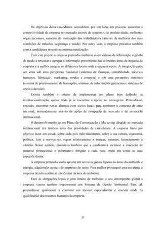 37
Os objetivos desta candidatura consistiram, por um lado, em procurar aumentar a
competitividade da empresa no mercado através de aumentos de produtividade, melhorias
organizacionais, aumento da motivação dos trabalhadores (através da melhoria das suas
condições de trabalho, segurança e saúde). Por outro lado, a empresa procurou também
com a candidatura investir na internacionalização.
Com este projeto a empresa pretendia melhorar o seu sistema de informação e gestão
de modo a articular e agrupar a informação proveniente das diferentes áreas de negócio da
empresa e a melhor integrar os diferentes locais onde a empresa opera. A integração pode
ser vista sob uma perspetiva funcional (sistemas de finanças, contabilidade, recursos
humanos, fabricação, marketing, vendas e compras) e sob uma perspetiva sistémica
(sistema de processamento de transações, sistemas de informações gerenciais e sistemas de
apoio à decisão).
Existia também o intuito de implementar um plano bem definido de
internacionalização, apesar desta já se encontrar a operar no estrangeiro. Pretendia-se,
contudo, encontrar novas alianças com sócios locais para combater o contexto de crise
nacional, nomeadamente através de ações de prospeção de mercado e de promoção
internacional.
O desenvolvimento de um Plano de Comunicação e Marketing dirigido ao mercado
internacional era também uma das prioridades da candidatura. A empresa tinha por
objetivo fazer um estudo sobre cada país individualmente, sobre a sua cultura, economia,
política, Leis e normativas, regras relativamente a marcas, patentes, licenciamento e
câmbio. Nesse sentido, procurava também que a candidatura incluísse a conceção de
material promocional e informativo dirigido a cada país, tendo em conta as suas
especificidades.
A empresa pretendia ainda apostar em novos negócios ligados às áreas do ambiente e
energia, adquirindo capitais de empresas do ramo. Para melhor prosseguir esta estratégia a
empresa decidiu contratar um técnico da área do ambiente.
Face às obrigações legais e com intuito de melhorar o seu desempenho global a
empresa visava também implementar um Sistema de Gestão Ambiental. Para tal,
propunha-se igualmente a contratar um técnico especializado e investir ainda na
qualificação dos recursos humanos da empresa.
 