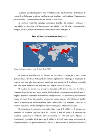 39
À data da candidatura contava com 37 trabalhadores. Relativamente à distribuição de
postos de trabalho por níveis de habilitações, do total dos colaboradores 24 possuíam o
ensino básico, 7 o ensino secundário e 6 tinham a licenciatura.
A empresa mantinha relações comerciais (vendas de produtos acabados e
mercadorias e compra de matérias primas e mercadorias) com 18 países dos continentes
europeu, asiático, africano e americano, conforme se ilustra na Figura 9.
Figura 9: Internacionalização- Empresa D
Fonte: Elaboração própria a partir de dados do IAPMEI.
O promotor candidatou-se ao Sistema de Incentivos à Inovação e tendo como
grandes metas a produção de novos bens, serviços e processos e o reforço da orientação da
empresa nos mercados internacionais através de uma estratégia de marketing orientada
para uma maior penetração nos mercados alvo (inglês, francês e italiano).
O objetivo era assim o de crescer no mercado têxtil, inovar nos seus produtos e
processos de produção, recorrendo para tal à utilização de equipamentos mais modernos. A
empresa propunha-se também a aumentar a competitividade via melhoria de produtividade
e criar um maior leque de produtos, implementar novos sistemas informáticos de gestão,
reduzir o consumo de matérias-primas dada a otimização dos processos, valorizar os
recursos humanos e apostar na expansão da sua estratégia de internacionalização.
O montante de investimento contratado foi de cerca de 1 milhão e 440 mil euros, o
montante de despesas elegíveis cerca de 1 milhão e 404 mil euros e o montante do
incentivo reembolsável atribuído aproximadamente de 770 mil euros. Quanto ao
investimento executado foi de cerca de 1 milhão e 410 mil euros, com o montante de
despesas elegíveis de aproximadamente 1 milhão e 300 mil euros e o respetivo incentivo
 