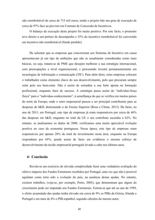 40
não reembolsável de cerca de 715 mil euros, tendo o projeto tido um grau de execução de
cerca de 97% face ao previsto em Contrato de Concessão de Incentivos.
O balanço da execução deste projeto foi muito positivo. Por este facto, o promotor
teve direito a um prémio de desempenho e 35% do incentivo reembolsável foi convertido
em incentivo não reembolsável (fundo perdido).
De salientar que as empresas que concorreram aos Sistemas de Incentivo em causa
apresentavam já um tipo de ambições que não as usualmente consideradas como mais
básicas, ou seja, tratam-se de PME que desejam melhorar a sua estratégia internacional,
com preocupações a nível organizacional, e procurando investir permanentemente em
tecnologias de informação e comunicação (TIC). Para além disto, estas empresas colocam
o trabalhador como elemento chave do seu desenvolvimento, pelo que procuram sempre
zelar pelo seu bem-estar. Não é assim de estranhar a sua forte aposta na formação
profissional, enquanto fator de sucesso. A estratégia passa assim do “individuo-força
física” para o “individuo-conhecimento”, à semelhança do que se verifica em muitos países
do norte da Europa, onde o setor empresarial passou a ser principal contribuinte para as
despesas de I&D, destronando o do Ensino Superior (Rosa e Chitas, 2013). De facto, no
ano de 2011, em Portugal, este tipo de empresas já eram responsáveis por cerca de 46%
das despesas em I&D, enquanto no total da UE o seu contributo ascendia a 62%. No
entanto, se analisarmos os dados de 2000, verificamos uma muito apreciável evolução
positiva no caso da economia portuguesa. Nessa época, este tipo de empresas eram
responsáveis por apenas 28% do total de investimento nesta área, enquanto na Europa
respondiam por 65%, ponde assim de facto em evidência o enorme esforço de
desenvolvimento do tecido empresarial português levado a cabo nos últimos anos.
4- Conclusão
Revela-se um exercício de elevada complexidade fazer uma verdadeira avaliação do
efetivo impacto dos Fundos Estruturais recebidos por Portugal, uma vez que não é possível
aquilatar como teria sido a evolução do país, na ausência destas ajudas. No entanto,
existem trabalhos, (veja-se, por exemplo, Porto, 2005), que demonstram que algum do
crescimento pode ser imputado aos Fundos Estruturais. Estima-se que até ao ano de 1999,
o efeito acumulado das ajudas tenha elevado em cerca de 9% os PIBs da Grécia, Irlanda e
Portugal e em mais de 4% o PIB espanhol, segundo cálculos do mesmo autor.
 